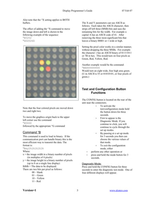 Display Programmer’s Guide                               07 Feb 07


Also note that the “X setting applies to BOTH
buffers.                                                The X and Y parameters can use ASCII as
                                                        follows. Each takes the ASCII character, then
The effect of adding the “X command to move             strips off left three (MSB) bits and uses the
the image down and left is shown in the                 remaining bits for the width. For example a
following example of the sequence:                      capital A has an ASCII code of 41. After
“X0202                                                  removing the three most significant bits that
“G02026D                                                leaves a binary 00001 or 1 wide or high.

                                                        Setting the pixel color works in a similar manner,
                                                        without dropping the three MSBs. For example
                                                        the character { has an ASCII binary of 01111011
                                                        or 7B in hex. This would turn on four pixels as
                                                        Green, Red, Yellow, Red.

                                                        Another example would be the command:
                                                        “BHDUUUUUUUU
                                                        Would turn an eight wide, four high area green.
                                                        (U in ASCII is 55 or 01010101, or four pixels of
                                                        green.)



                                                        Test and Configuration Button
                                                              Functions

                                                        The CONFIG button is located on the rear of the
                                                        unit near the connectors.
                                                                      - To activate the
Note that the four colored pixels are moved down                          test/configuration mode hold
two and right two.                                                        the button down for three
                                                                          seconds.
To move the graphics origin back to the upper                         - First to appear is the
left corner use the command                                               Diagnostic Mode. If you
“X0000                                                                    continue to click, you will
followed by the appropriate “G command                                    continue to cycle through the
                                                                          set up modes.
Command “B                                                            - By pausing at a set up mode
This command is used to load in binary. If the                            for 3 seconds you then can
communication port can handle binary this is the                          choose the various values of
most efficient way to transmit the data. The                              that mode.
format is:                                                            - To exit the configuration
“Bxylhlhlhlhlh                                                            mode, either
Where:                                                       - perform any other operation or
x = the image width in a binary number of pixels             - press and hold the mode button for 3
     (in multiples of 4 pixels)                                  seconds.
y = the image height in a binary number of pixels
     (up to 8 on a single line display)                 Diagnostic Mode:
lhlhlh = The data to be displayed.                      Press and hold the CONFIG button for three
There are two bits per pixel as follows:                seconds to enter the diagnostic test mode. One of
          00 – blank                                    four different displays will appear.
          01 – Green
          10 – Yellow
          11 - Red


Version=1                                           5                              www.alzatex.com
 