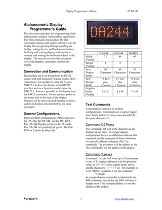 Display Programmer’s Guide                               07 Feb 07




Alphanumeric Display
   Programmer’s Guide
This document describes the programming of the
alphanumeric displays with graphics capabilities.
The first commands discussed are the text
commands starting with simply writing text to the
display then progressing through scrolling the
display, setting the text and back ground colors,
finishing with writing display information to                        DA-244        DA-248        DA478A
memory and reading the information back to the          Width           32            64            40
display. The second section of the document             [Pixels]
covers the graphics commands used on the                Height            8             8             7
display.                                                [Pixels]
                                                        Text            20             64            20
Connection and Communication                            Display      Characters     Characters    Characters
The displays are to be driven from an RS422             Buffer
source with both transmit (TX) and receive (RX)         Text           15 Text       63 Text       15 Text
connections. An example is using the Alzatex            Storage         plus          plus          plus
PS422A1 to drive the display and an RS232               Buffer        1 Control     1 Control     1 Control
interface such as a hyperterminal to drive the          Graphics
PS422A1. Power is provided to the display from          Buffer          8 x 32        8 x 64        7 x 40
the RS422 connection. Do not connect power to           [Pixels]
the power jack in the back of the display.
Displays can be daisy-chained together to form a
system of displays all controlled by the same           Text Commands
serial port.
                                                        Commands are common to all three
                                                        configurations. Commands are in capital (upper
General Configurations.                                 case) letters and are in many cases preceded by
There are three configurations of these displays;       the quote character (“).
the DA-244, the DA-248, and the DA-478A.
The DA-244 Display is 8 pixels by 32 pixels.            Command DSPxxxx
The DA-248 is 8 pixels by 64 pixels. The DA-
                                                        The command DSP will write characters to all
478A is 7 pixels by 40 pixels.
                                                        displays at one time. In a single display
                                                        configuration there is no difference between this
                                                        command and the command to direct characters
                                                        to a specific address to display (The “Ln
                                                        command). The exception is if the address in the
                                                        “Ln command is not the address of the display.

                                                        Command “Lnxxxx
                                                        Command “Lnxxxx will write up to 20 characters
                                                        to one of 32 display addresses n (n has potential
                                                        values of 0-9, A-O {note, capital letters only},
                                                        and the characters : ; < = > ? @). For example to
                                                        write “Hello” to address 2 use the command:
                                                                  “L2Hello
                                                        In a single display system this is identical to the
                                                        DSP command, except that the DSP will force a
                                                        display even if the intended address s is not the
                                                        address of the display.



Version=1                                           1                               www.alzatex.com
 