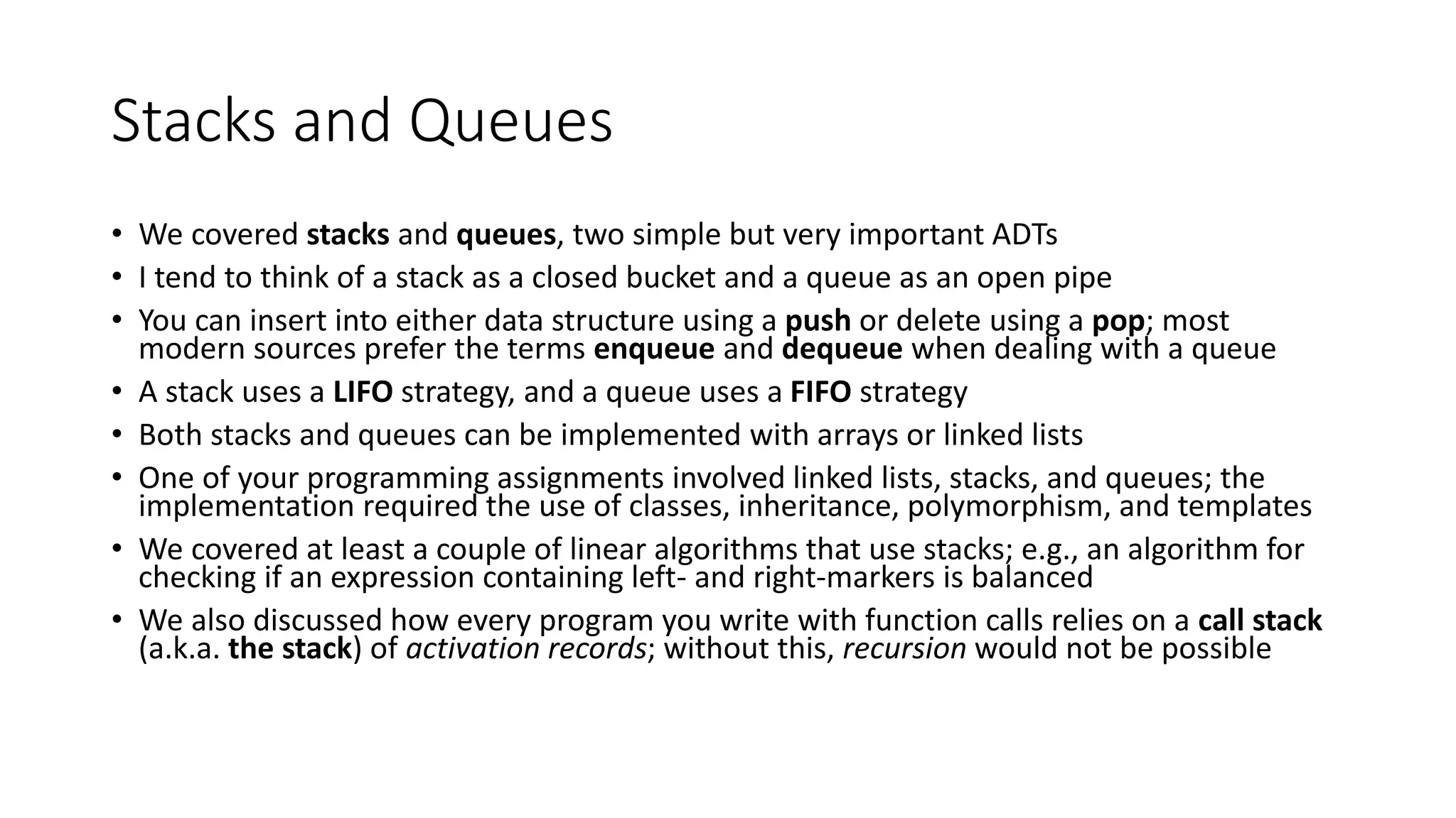 Stacks and Queues
• We covered stacks and queues, two simple but very important ADTs
• I tend to think of a stack as a closed bucket and a queue as an open pipe
• You can insert into either data structure using a push or delete using a pop; most
modern sources prefer the terms enqueue and dequeue when dealing with a queue
• A stack uses a LIFO strategy, and a queue uses a FIFO strategy
• Both stacks and queues can be implemented with arrays or linked lists
• One of your programming assignments involved linked lists, stacks, and queues; the
implementation required the use of classes, inheritance, polymorphism, and templates
• We covered at least a couple of linear algorithms that use stacks; e.g., an algorithm for
checking if an expression containing left- and right-markers is balanced
• We also discussed how every program you write with function calls relies on a call stack
(a.k.a. the stack) of activation records; without this, recursion would not be possible
 