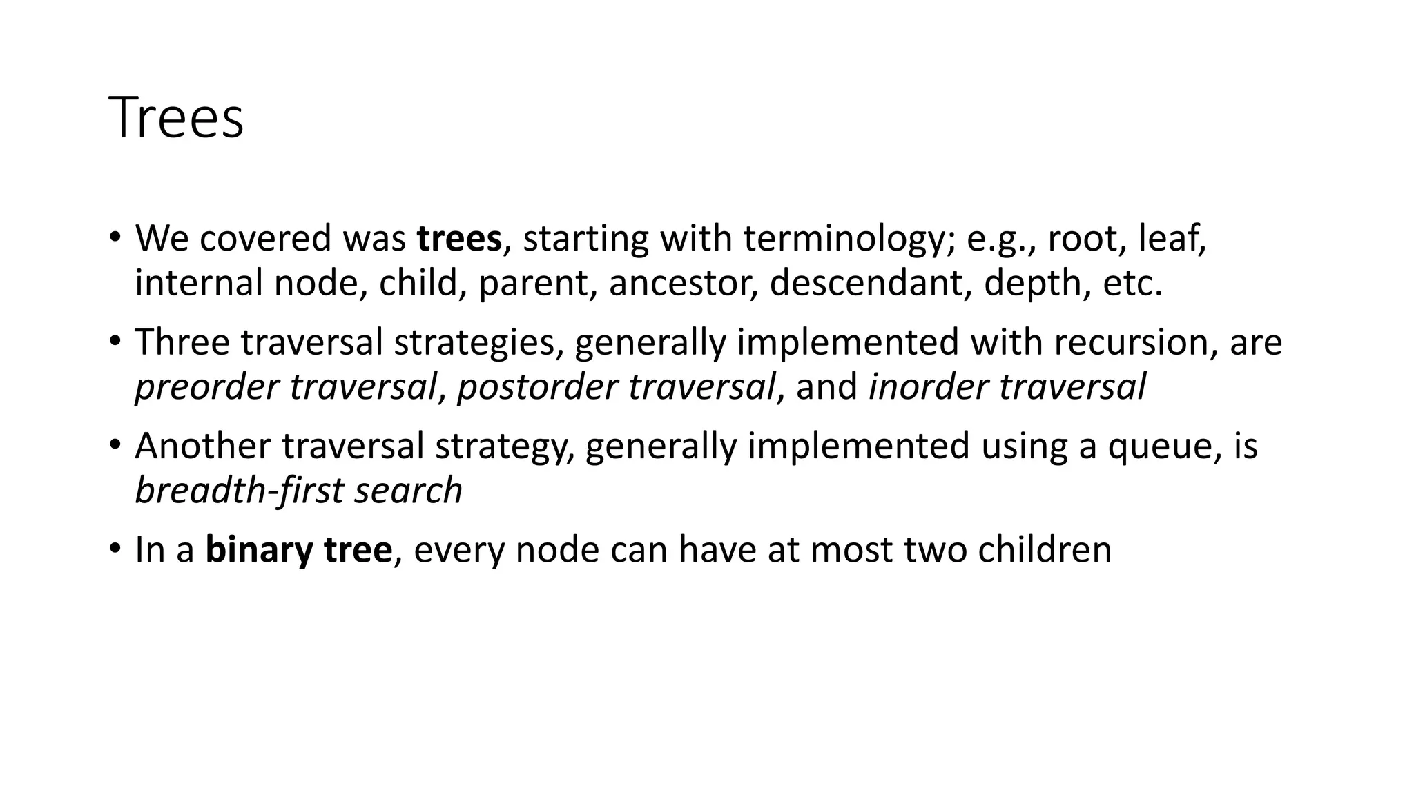 Trees
• We covered was trees, starting with terminology; e.g., root, leaf,
internal node, child, parent, ancestor, descendant, depth, etc.
• Three traversal strategies, generally implemented with recursion, are
preorder traversal, postorder traversal, and inorder traversal
• Another traversal strategy, generally implemented using a queue, is
breadth-first search
• In a binary tree, every node can have at most two children
 