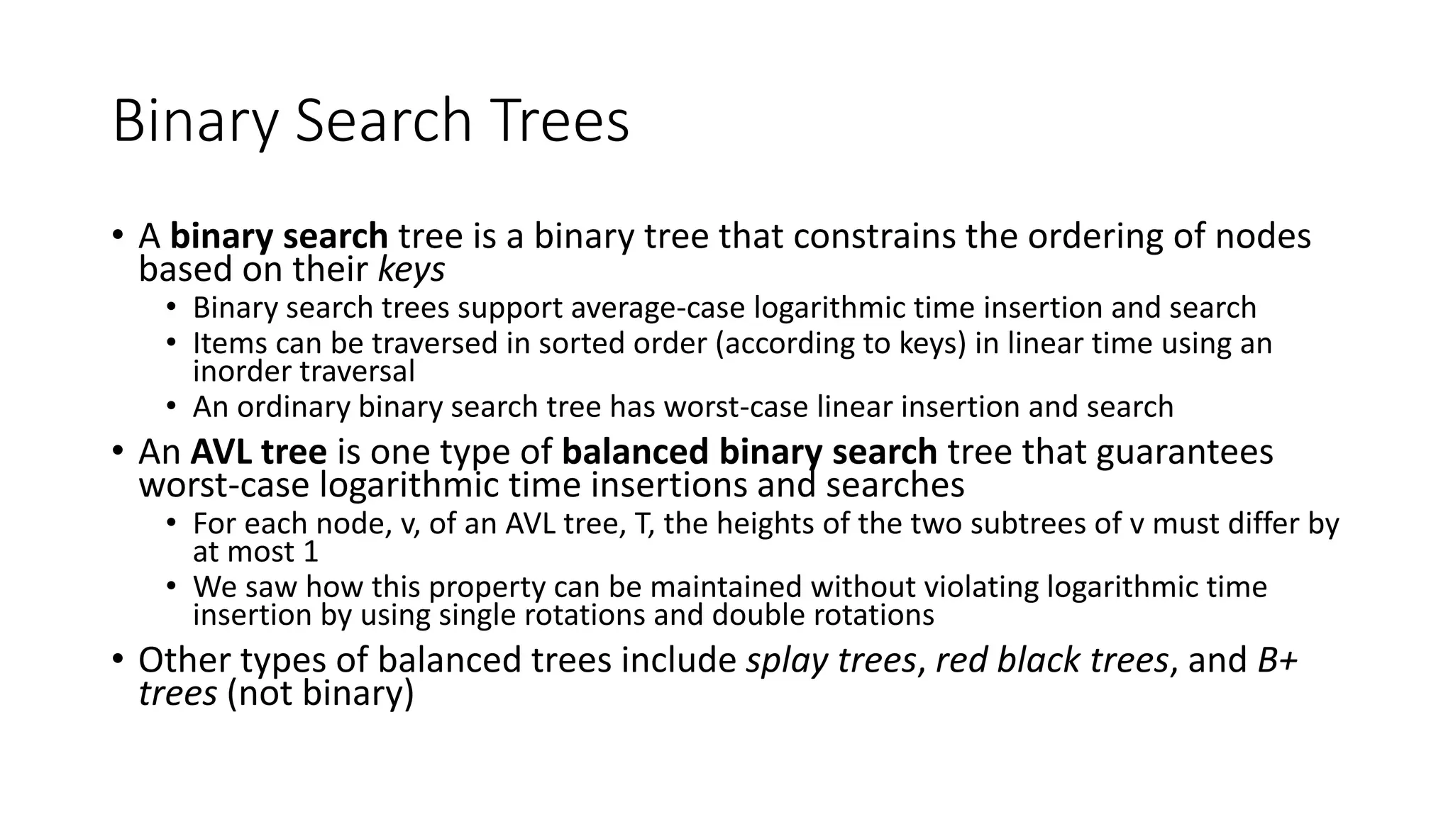 Binary Search Trees
• A binary search tree is a binary tree that constrains the ordering of nodes
based on their keys
• Binary search trees support average-case logarithmic time insertion and search
• Items can be traversed in sorted order (according to keys) in linear time using an
inorder traversal
• An ordinary binary search tree has worst-case linear insertion and search
• An AVL tree is one type of balanced binary search tree that guarantees
worst-case logarithmic time insertions and searches
• For each node, v, of an AVL tree, T, the heights of the two subtrees of v must differ by
at most 1
• We saw how this property can be maintained without violating logarithmic time
insertion by using single rotations and double rotations
• Other types of balanced trees include splay trees, red black trees, and B+
trees (not binary)
 
