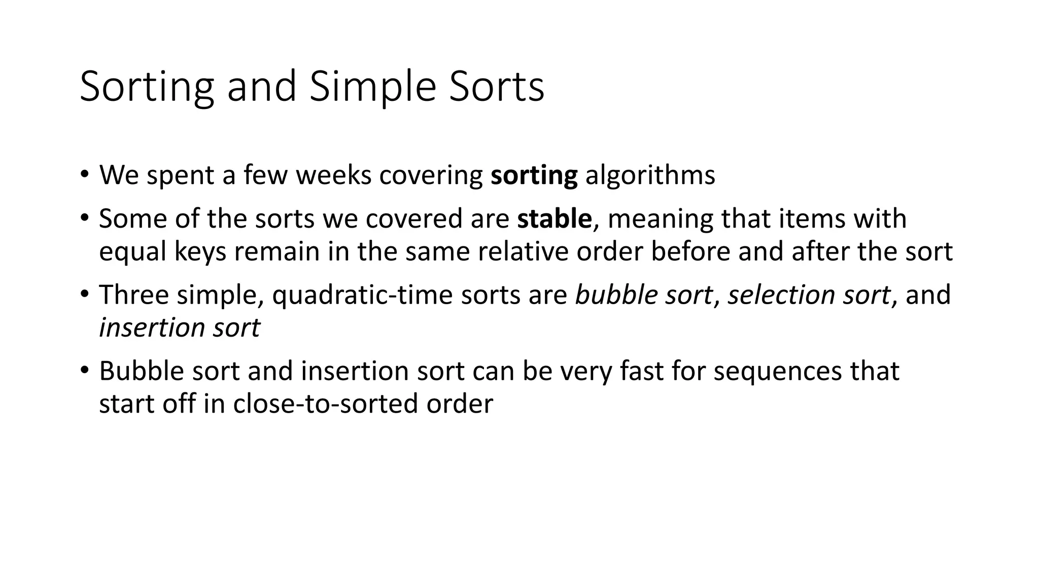 Sorting and Simple Sorts
• We spent a few weeks covering sorting algorithms
• Some of the sorts we covered are stable, meaning that items with
equal keys remain in the same relative order before and after the sort
• Three simple, quadratic-time sorts are bubble sort, selection sort, and
insertion sort
• Bubble sort and insertion sort can be very fast for sequences that
start off in close-to-sorted order
 