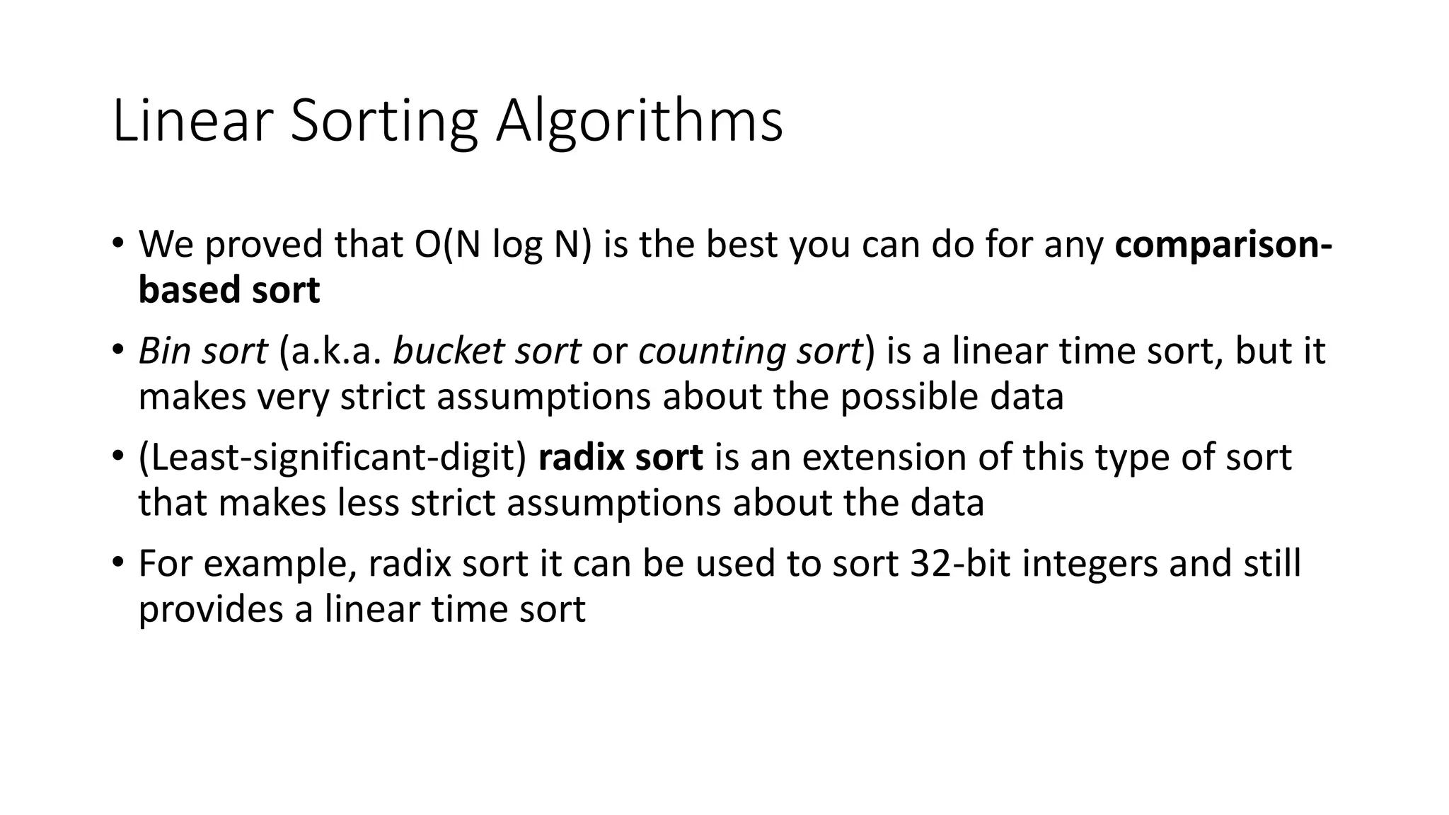 Linear Sorting Algorithms
• We proved that O(N log N) is the best you can do for any comparison-
based sort
• Bin sort (a.k.a. bucket sort or counting sort) is a linear time sort, but it
makes very strict assumptions about the possible data
• (Least-significant-digit) radix sort is an extension of this type of sort
that makes less strict assumptions about the data
• For example, radix sort it can be used to sort 32-bit integers and still
provides a linear time sort
 