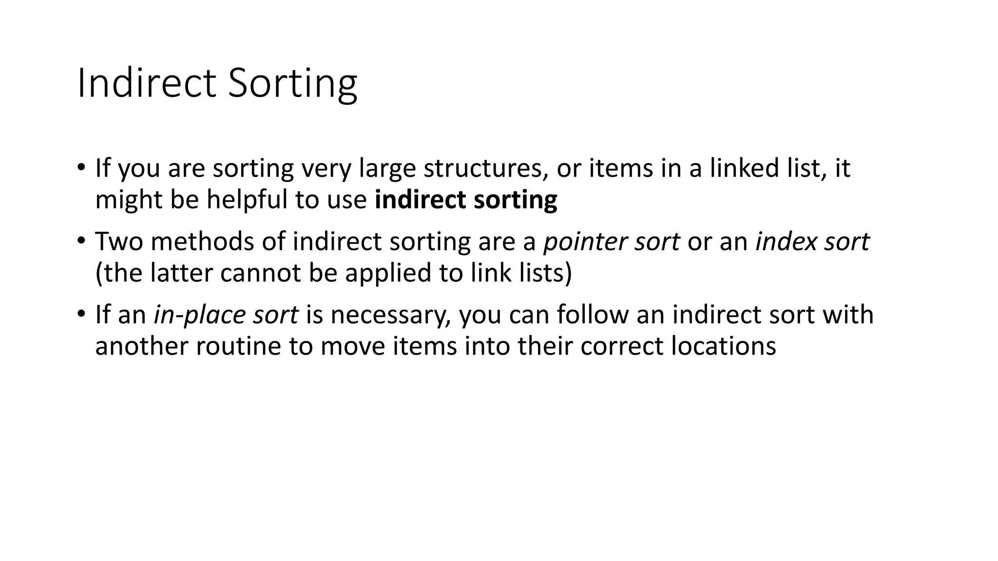 Indirect Sorting
• If you are sorting very large structures, or items in a linked list, it
might be helpful to use indirect sorting
• Two methods of indirect sorting are a pointer sort or an index sort
(the latter cannot be applied to link lists)
• If an in-place sort is necessary, you can follow an indirect sort with
another routine to move items into their correct locations
 