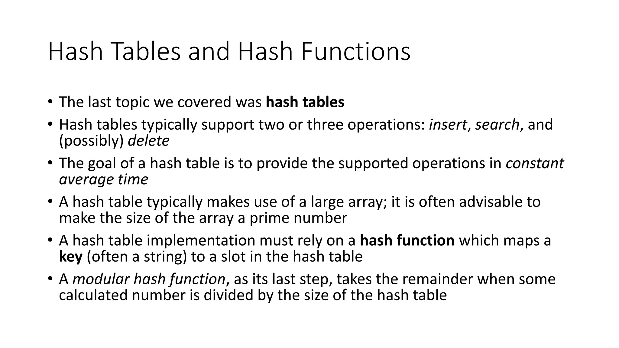 Hash Tables and Hash Functions
• The last topic we covered was hash tables
• Hash tables typically support two or three operations: insert, search, and
(possibly) delete
• The goal of a hash table is to provide the supported operations in constant
average time
• A hash table typically makes use of a large array; it is often advisable to
make the size of the array a prime number
• A hash table implementation must rely on a hash function which maps a
key (often a string) to a slot in the hash table
• A modular hash function, as its last step, takes the remainder when some
calculated number is divided by the size of the hash table
 