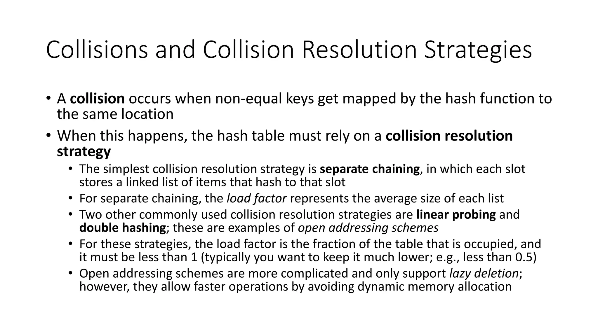 Collisions and Collision Resolution Strategies
• A collision occurs when non-equal keys get mapped by the hash function to
the same location
• When this happens, the hash table must rely on a collision resolution
strategy
• The simplest collision resolution strategy is separate chaining, in which each slot
stores a linked list of items that hash to that slot
• For separate chaining, the load factor represents the average size of each list
• Two other commonly used collision resolution strategies are linear probing and
double hashing; these are examples of open addressing schemes
• For these strategies, the load factor is the fraction of the table that is occupied, and
it must be less than 1 (typically you want to keep it much lower; e.g., less than 0.5)
• Open addressing schemes are more complicated and only support lazy deletion;
however, they allow faster operations by avoiding dynamic memory allocation
 