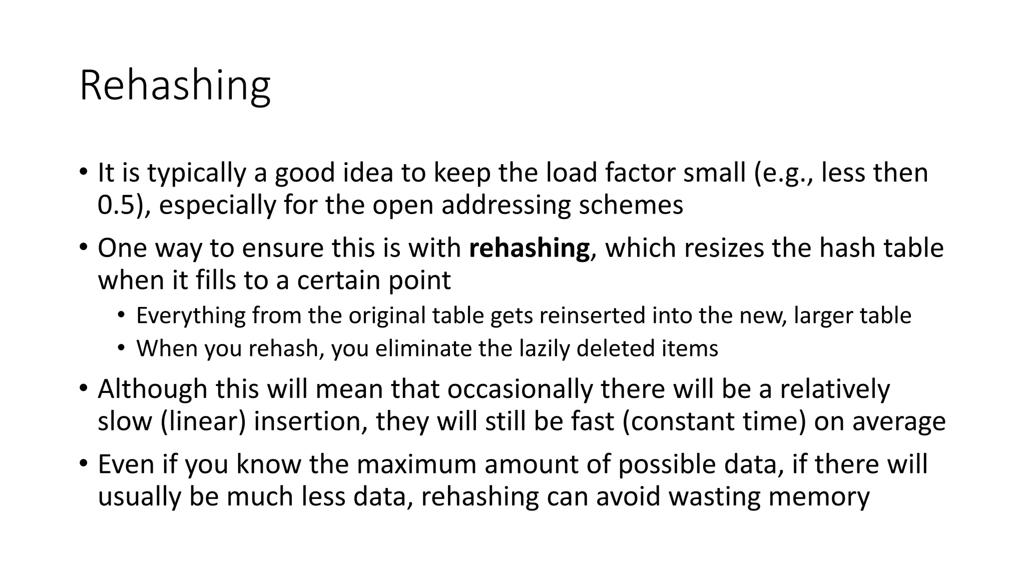 Rehashing
• It is typically a good idea to keep the load factor small (e.g., less then
0.5), especially for the open addressing schemes
• One way to ensure this is with rehashing, which resizes the hash table
when it fills to a certain point
• Everything from the original table gets reinserted into the new, larger table
• When you rehash, you eliminate the lazily deleted items
• Although this will mean that occasionally there will be a relatively
slow (linear) insertion, they will still be fast (constant time) on average
• Even if you know the maximum amount of possible data, if there will
usually be much less data, rehashing can avoid wasting memory
 
