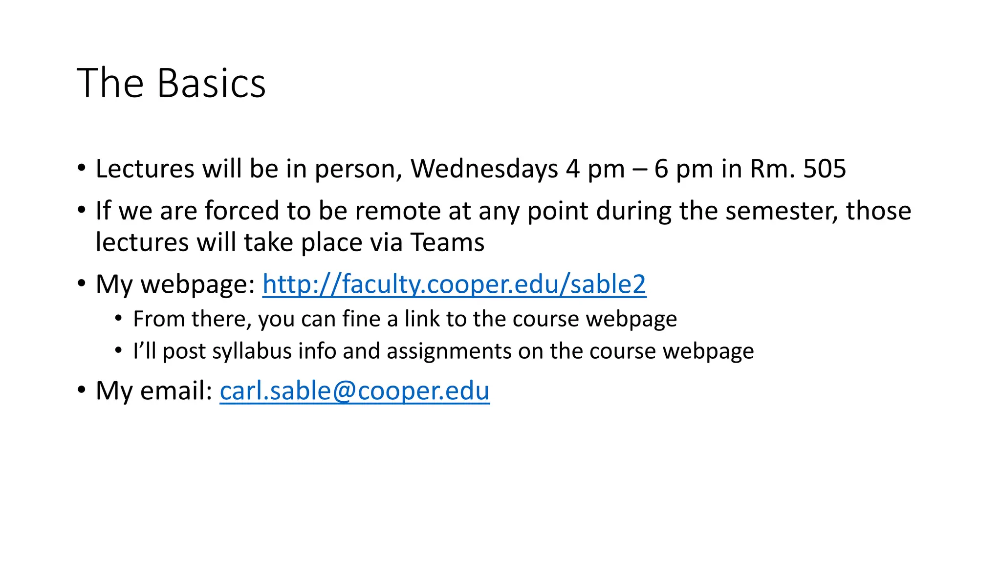 The Basics
• Lectures will be in person, Wednesdays 4 pm – 6 pm in Rm. 505
• If we are forced to be remote at any point during the semester, those
lectures will take place via Teams
• My webpage: http://faculty.cooper.edu/sable2
• From there, you can fine a link to the course webpage
• I’ll post syllabus info and assignments on the course webpage
• My email: carl.sable@cooper.edu
 