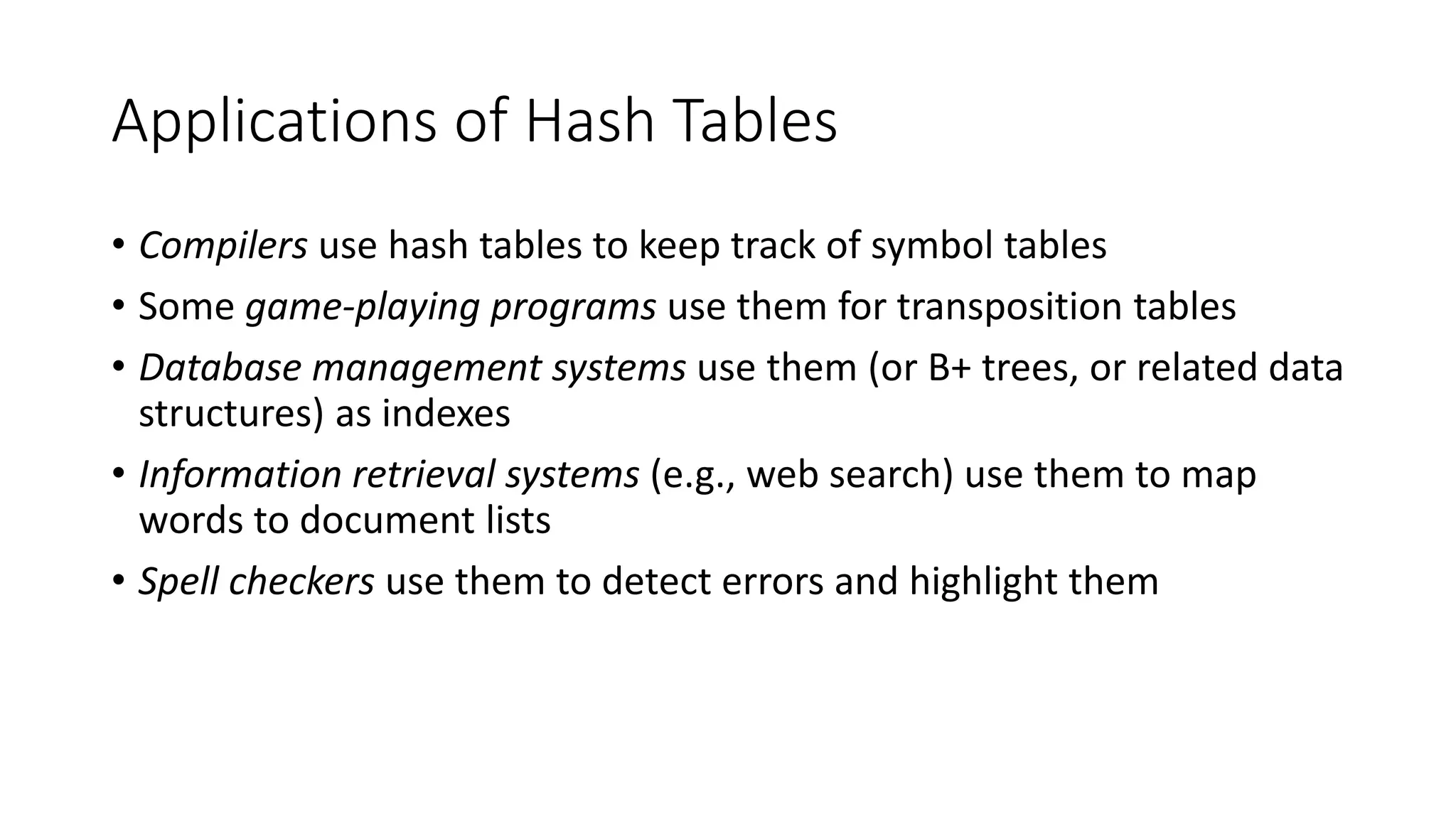 Applications of Hash Tables
• Compilers use hash tables to keep track of symbol tables
• Some game-playing programs use them for transposition tables
• Database management systems use them (or B+ trees, or related data
structures) as indexes
• Information retrieval systems (e.g., web search) use them to map
words to document lists
• Spell checkers use them to detect errors and highlight them
 