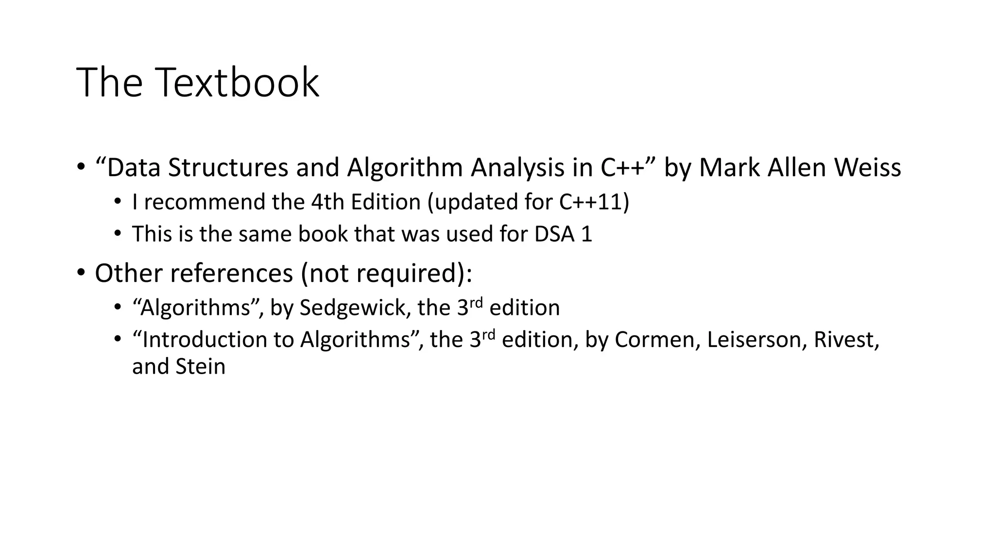 The Textbook
• “Data Structures and Algorithm Analysis in C++” by Mark Allen Weiss
• I recommend the 4th Edition (updated for C++11)
• This is the same book that was used for DSA 1
• Other references (not required):
• “Algorithms”, by Sedgewick, the 3rd edition
• “Introduction to Algorithms”, the 3rd edition, by Cormen, Leiserson, Rivest,
and Stein
 
