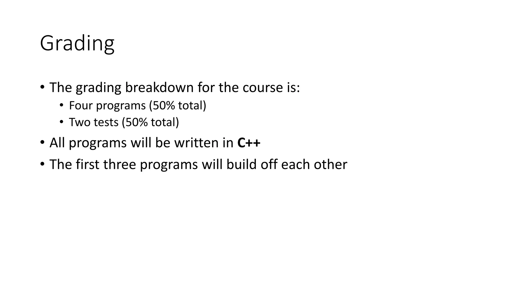 Grading
• The grading breakdown for the course is:
• Four programs (50% total)
• Two tests (50% total)
• All programs will be written in C++
• The first three programs will build off each other
 