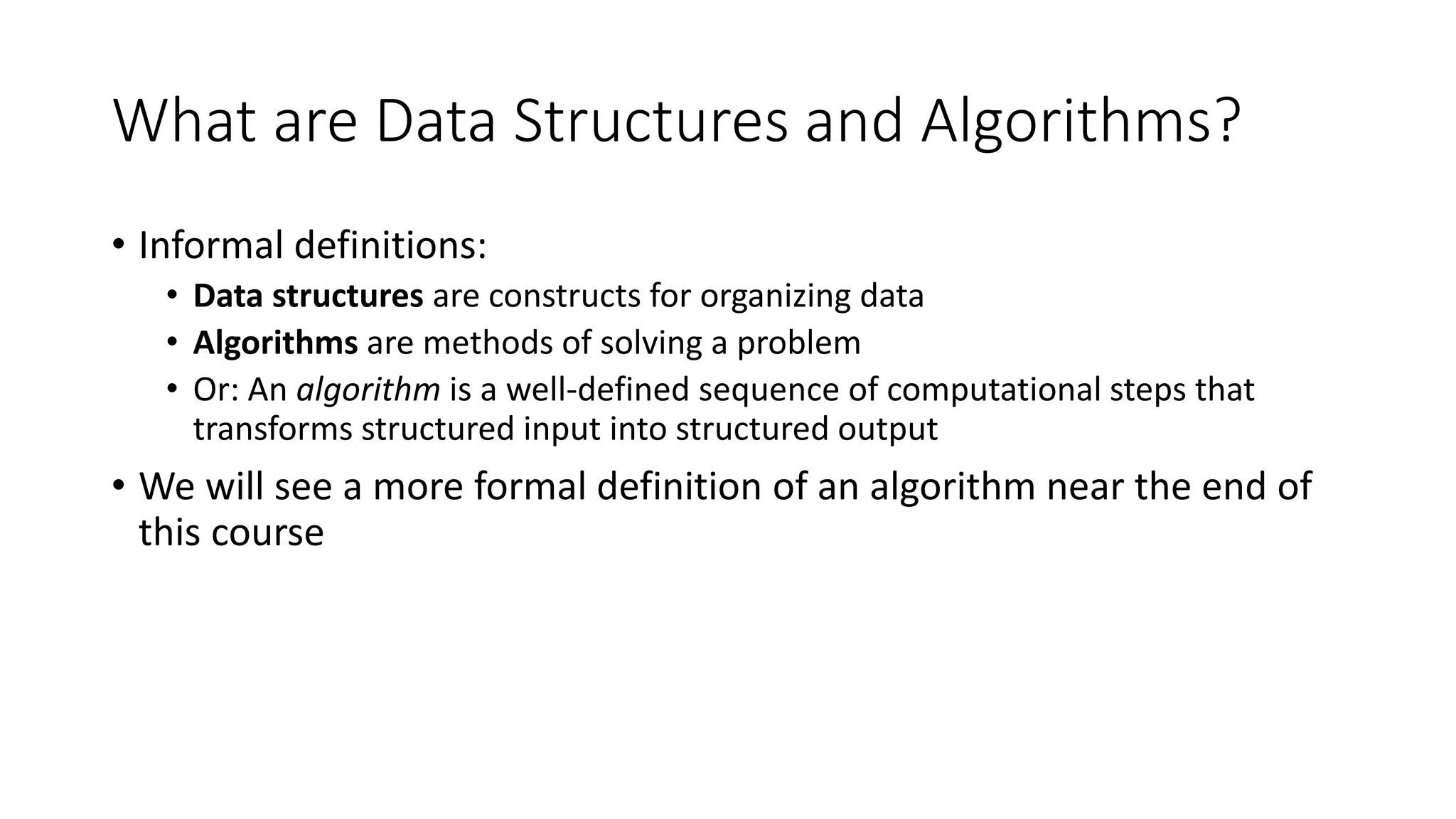 What are Data Structures and Algorithms?
• Informal definitions:
• Data structures are constructs for organizing data
• Algorithms are methods of solving a problem
• Or: An algorithm is a well-defined sequence of computational steps that
transforms structured input into structured output
• We will see a more formal definition of an algorithm near the end of
this course
 