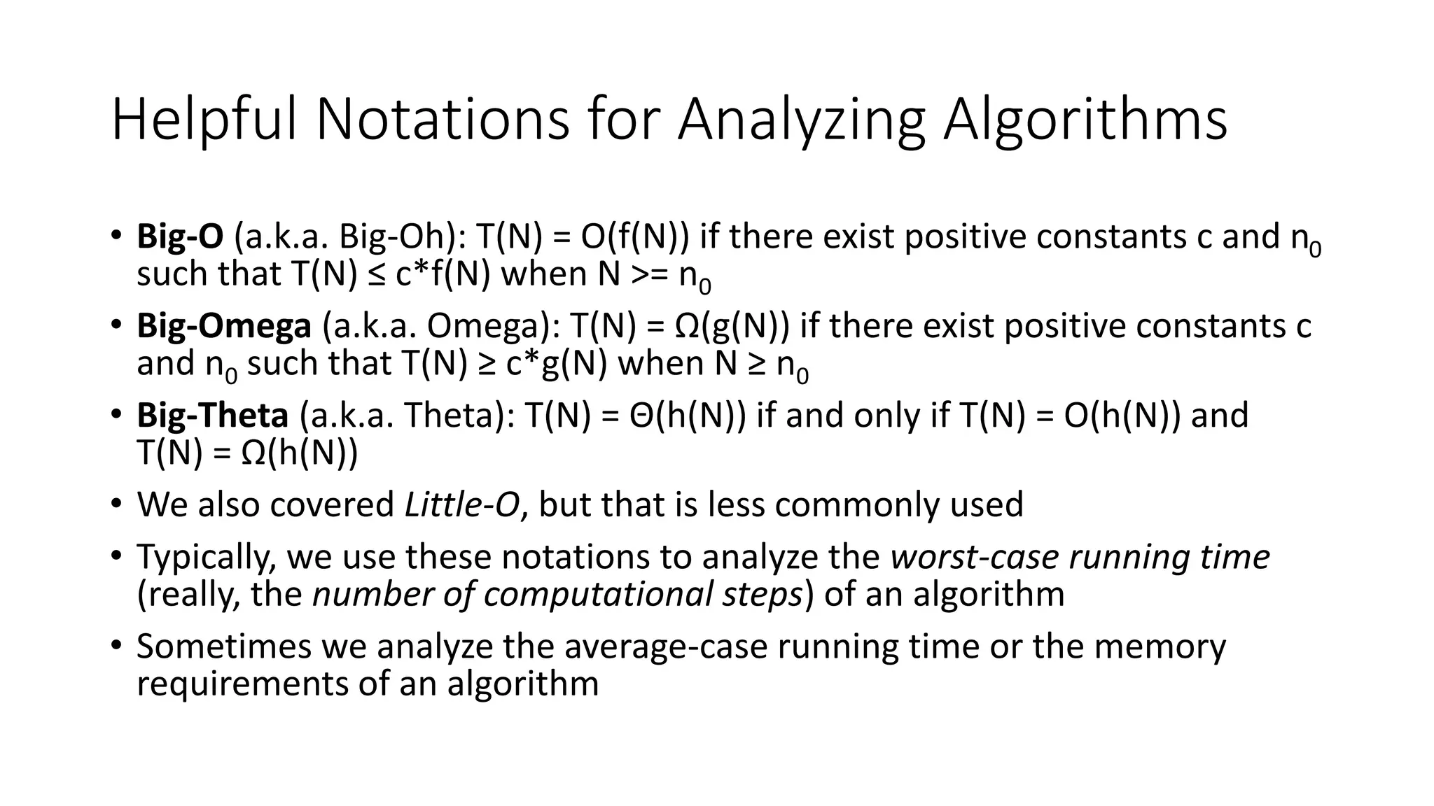 Helpful Notations for Analyzing Algorithms
• Big-O (a.k.a. Big-Oh): T(N) = O(f(N)) if there exist positive constants c and n0
such that T(N) ≤ c*f(N) when N >= n0
• Big-Omega (a.k.a. Omega): T(N) = Ω(g(N)) if there exist positive constants c
and n0 such that T(N) ≥ c*g(N) when N ≥ n0
• Big-Theta (a.k.a. Theta): T(N) = Θ(h(N)) if and only if T(N) = O(h(N)) and
T(N) = Ω(h(N))
• We also covered Little-O, but that is less commonly used
• Typically, we use these notations to analyze the worst-case running time
(really, the number of computational steps) of an algorithm
• Sometimes we analyze the average-case running time or the memory
requirements of an algorithm
 