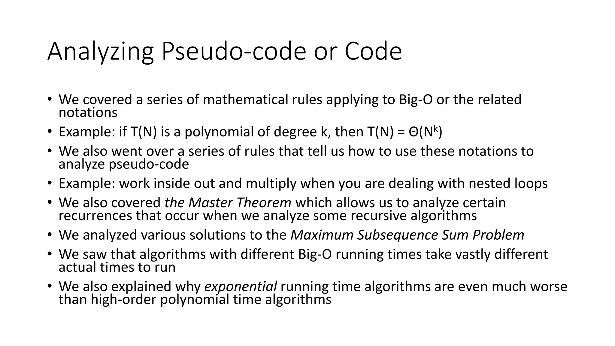 Analyzing Pseudo-code or Code
• We covered a series of mathematical rules applying to Big-O or the related
notations
• Example: if T(N) is a polynomial of degree k, then T(N) = Θ(Nk)
• We also went over a series of rules that tell us how to use these notations to
analyze pseudo-code
• Example: work inside out and multiply when you are dealing with nested loops
• We also covered the Master Theorem which allows us to analyze certain
recurrences that occur when we analyze some recursive algorithms
• We analyzed various solutions to the Maximum Subsequence Sum Problem
• We saw that algorithms with different Big-O running times take vastly different
actual times to run
• We also explained why exponential running time algorithms are even much worse
than high-order polynomial time algorithms
 