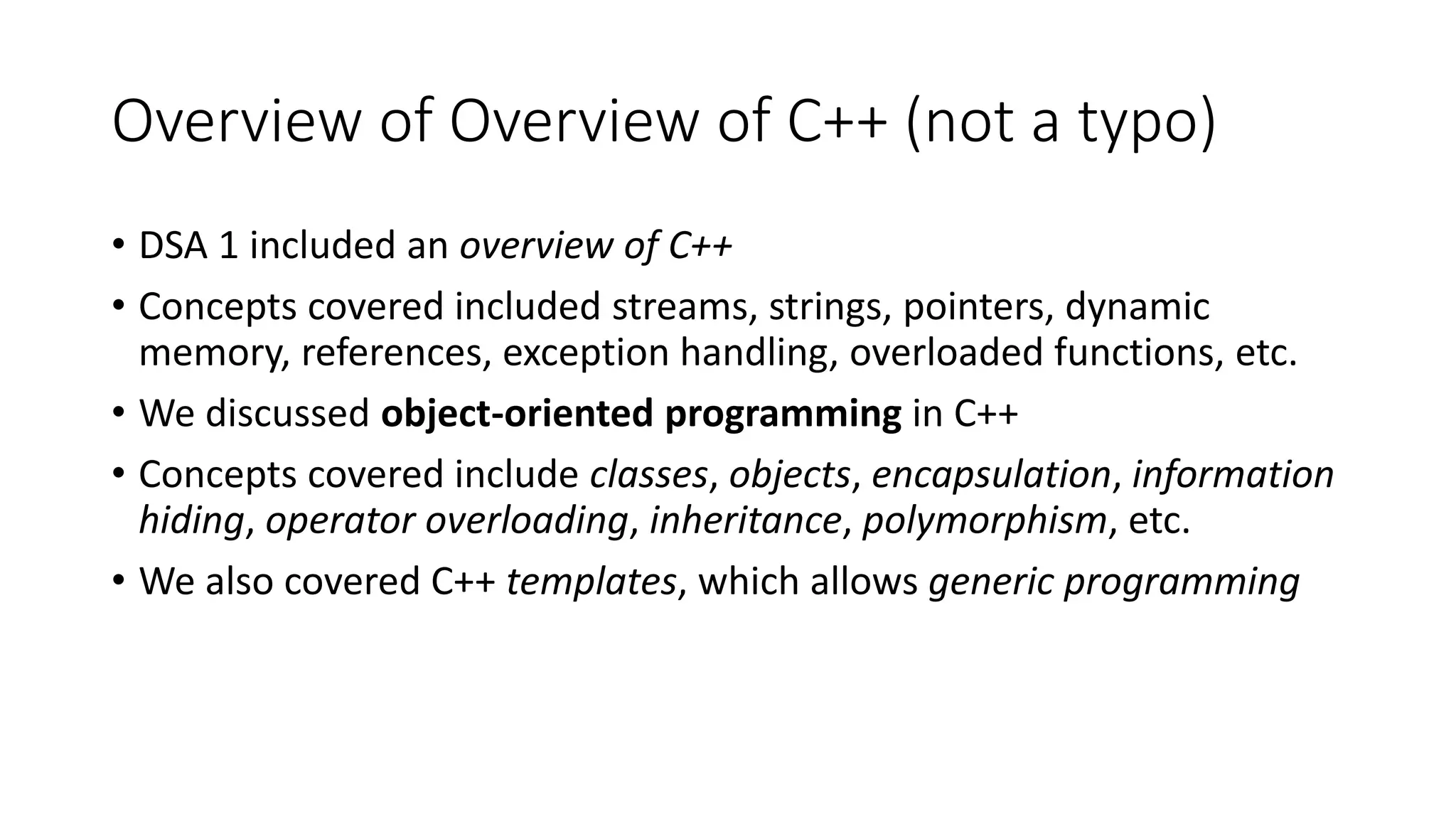 Overview of Overview of C++ (not a typo)
• DSA 1 included an overview of C++
• Concepts covered included streams, strings, pointers, dynamic
memory, references, exception handling, overloaded functions, etc.
• We discussed object-oriented programming in C++
• Concepts covered include classes, objects, encapsulation, information
hiding, operator overloading, inheritance, polymorphism, etc.
• We also covered C++ templates, which allows generic programming
 