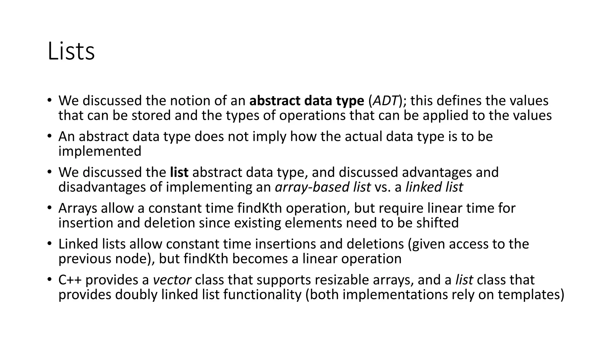 Lists
• We discussed the notion of an abstract data type (ADT); this defines the values
that can be stored and the types of operations that can be applied to the values
• An abstract data type does not imply how the actual data type is to be
implemented
• We discussed the list abstract data type, and discussed advantages and
disadvantages of implementing an array-based list vs. a linked list
• Arrays allow a constant time findKth operation, but require linear time for
insertion and deletion since existing elements need to be shifted
• Linked lists allow constant time insertions and deletions (given access to the
previous node), but findKth becomes a linear operation
• C++ provides a vector class that supports resizable arrays, and a list class that
provides doubly linked list functionality (both implementations rely on templates)
 