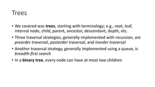 Trees
• We covered was trees, starting with terminology; e.g., root, leaf,
internal node, child, parent, ancestor, descendant, depth, etc.
• Three traversal strategies, generally implemented with recursion, are
preorder traversal, postorder traversal, and inorder traversal
• Another traversal strategy, generally implemented using a queue, is
breadth-first search
• In a binary tree, every node can have at most two children
 