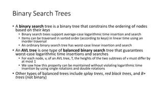 Binary Search Trees
• A binary search tree is a binary tree that constrains the ordering of nodes
based on their keys
• Binary search trees support average-case logarithmic time insertion and search
• Items can be traversed in sorted order (according to keys) in linear time using an
inorder traversal
• An ordinary binary search tree has worst-case linear insertion and search
• An AVL tree is one type of balanced binary search tree that guarantees
worst-case logarithmic time insertions and searches
• For each node, v, of an AVL tree, T, the heights of the two subtrees of v must differ by
at most 1
• We saw how this property can be maintained without violating logarithmic time
insertion by using single rotations and double rotations
• Other types of balanced trees include splay trees, red black trees, and B+
trees (not binary)
 