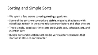 Sorting and Simple Sorts
• We spent a few weeks covering sorting algorithms
• Some of the sorts we covered are stable, meaning that items with
equal keys remain in the same relative order before and after the sort
• Three simple, quadratic-time sorts are bubble sort, selection sort, and
insertion sort
• Bubble sort and insertion sort can be very fast for sequences that
start off in close-to-sorted order
 
