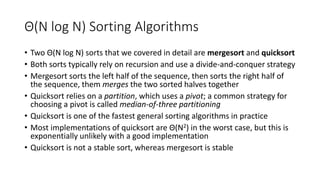 Θ(N log N) Sorting Algorithms
• Two Θ(N log N) sorts that we covered in detail are mergesort and quicksort
• Both sorts typically rely on recursion and use a divide-and-conquer strategy
• Mergesort sorts the left half of the sequence, then sorts the right half of
the sequence, them merges the two sorted halves together
• Quicksort relies on a partition, which uses a pivot; a common strategy for
choosing a pivot is called median-of-three partitioning
• Quicksort is one of the fastest general sorting algorithms in practice
• Most implementations of quicksort are Θ(N2) in the worst case, but this is
exponentially unlikely with a good implementation
• Quicksort is not a stable sort, whereas mergesort is stable
 