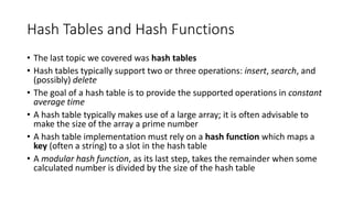 Hash Tables and Hash Functions
• The last topic we covered was hash tables
• Hash tables typically support two or three operations: insert, search, and
(possibly) delete
• The goal of a hash table is to provide the supported operations in constant
average time
• A hash table typically makes use of a large array; it is often advisable to
make the size of the array a prime number
• A hash table implementation must rely on a hash function which maps a
key (often a string) to a slot in the hash table
• A modular hash function, as its last step, takes the remainder when some
calculated number is divided by the size of the hash table
 