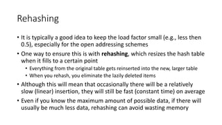 Rehashing
• It is typically a good idea to keep the load factor small (e.g., less then
0.5), especially for the open addressing schemes
• One way to ensure this is with rehashing, which resizes the hash table
when it fills to a certain point
• Everything from the original table gets reinserted into the new, larger table
• When you rehash, you eliminate the lazily deleted items
• Although this will mean that occasionally there will be a relatively
slow (linear) insertion, they will still be fast (constant time) on average
• Even if you know the maximum amount of possible data, if there will
usually be much less data, rehashing can avoid wasting memory
 