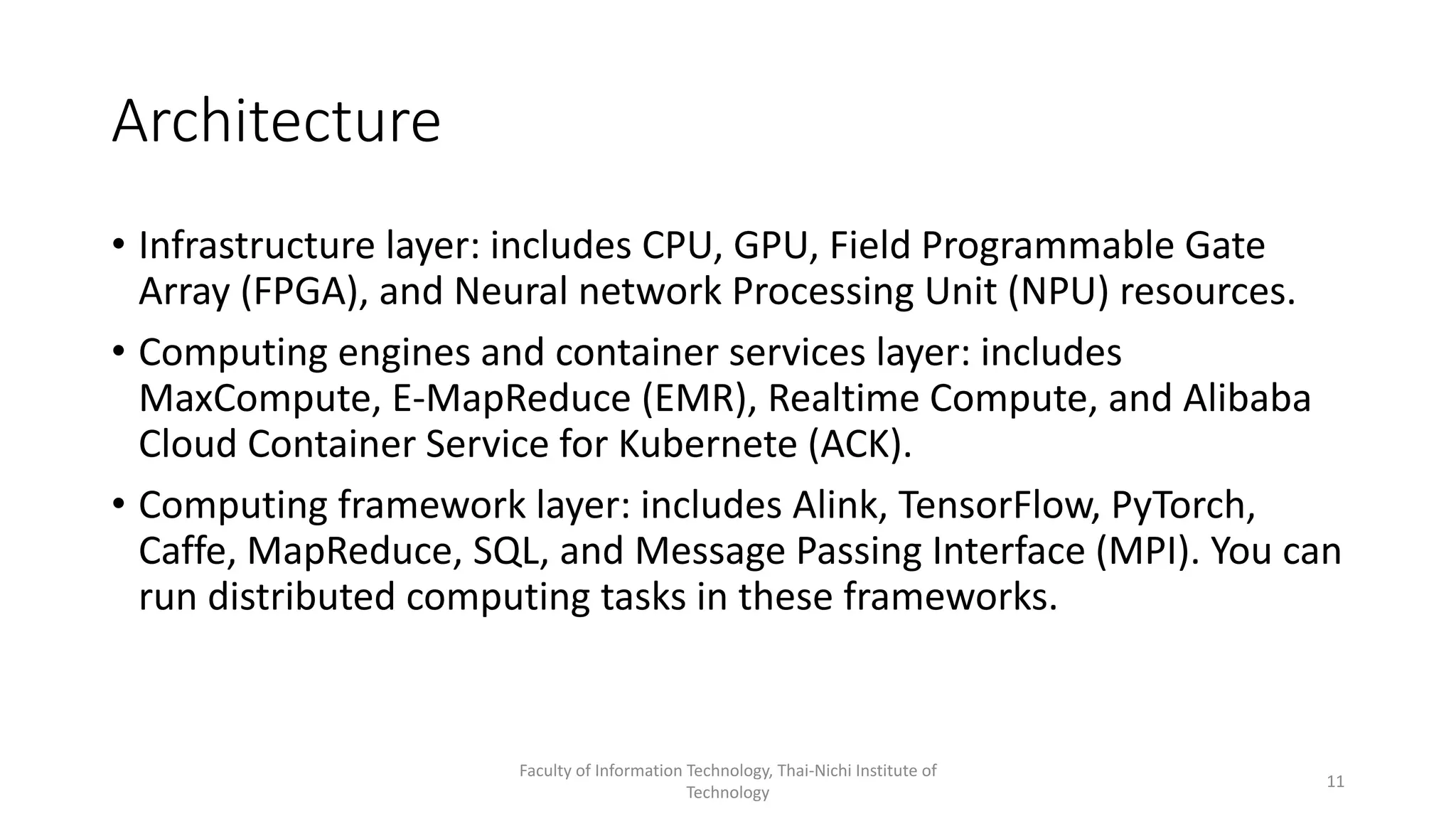 Architecture
• Infrastructure layer: includes CPU, GPU, Field Programmable Gate
Array (FPGA), and Neural network Processing Unit (NPU) resources.
• Computing engines and container services layer: includes
MaxCompute, E-MapReduce (EMR), Realtime Compute, and Alibaba
Cloud Container Service for Kubernete (ACK).
• Computing framework layer: includes Alink, TensorFlow, PyTorch,
Caffe, MapReduce, SQL, and Message Passing Interface (MPI). You can
run distributed computing tasks in these frameworks.
Faculty of Information Technology, Thai-Nichi Institute of
Technology
11
 