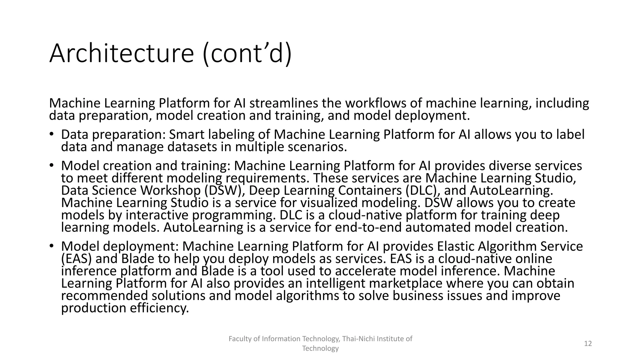 Architecture (cont’d)
Machine Learning Platform for AI streamlines the workflows of machine learning, including
data preparation, model creation and training, and model deployment.
• Data preparation: Smart labeling of Machine Learning Platform for AI allows you to label
data and manage datasets in multiple scenarios.
• Model creation and training: Machine Learning Platform for AI provides diverse services
to meet different modeling requirements. These services are Machine Learning Studio,
Data Science Workshop (DSW), Deep Learning Containers (DLC), and AutoLearning.
Machine Learning Studio is a service for visualized modeling. DSW allows you to create
models by interactive programming. DLC is a cloud-native platform for training deep
learning models. AutoLearning is a service for end-to-end automated model creation.
• Model deployment: Machine Learning Platform for AI provides Elastic Algorithm Service
(EAS) and Blade to help you deploy models as services. EAS is a cloud-native online
inference platform and Blade is a tool used to accelerate model inference. Machine
Learning Platform for AI also provides an intelligent marketplace where you can obtain
recommended solutions and model algorithms to solve business issues and improve
production efficiency.
Faculty of Information Technology, Thai-Nichi Institute of
Technology
12
 