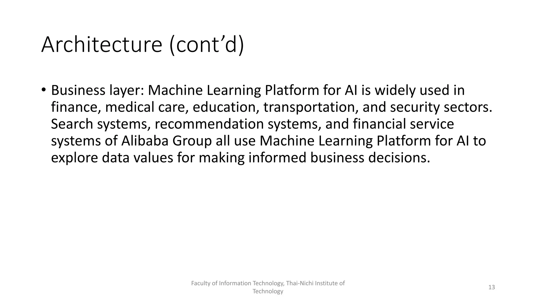 Architecture (cont’d)
• Business layer: Machine Learning Platform for AI is widely used in
finance, medical care, education, transportation, and security sectors.
Search systems, recommendation systems, and financial service
systems of Alibaba Group all use Machine Learning Platform for AI to
explore data values for making informed business decisions.
Faculty of Information Technology, Thai-Nichi Institute of
Technology
13
 