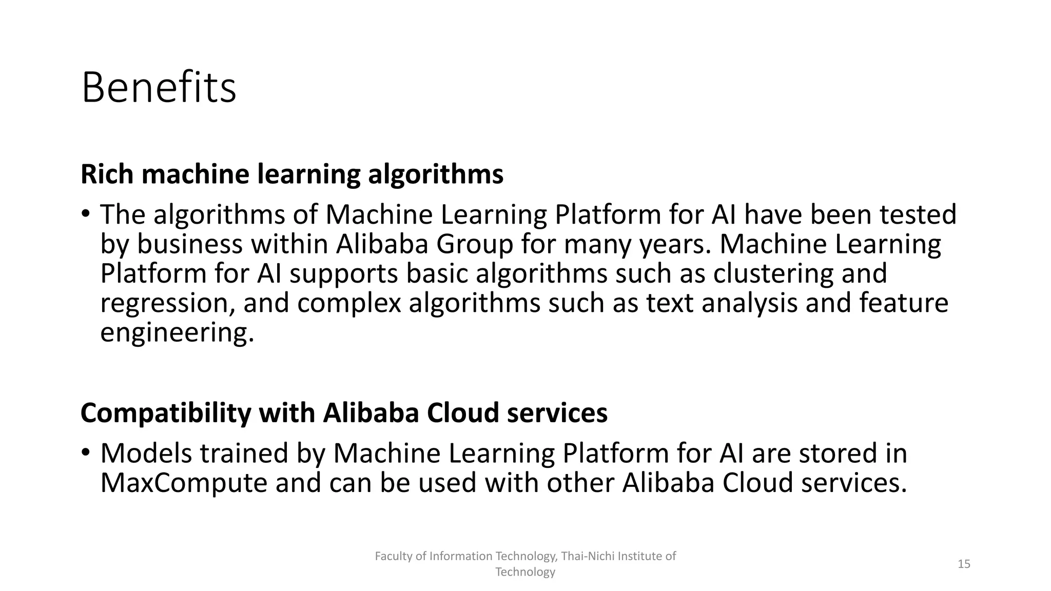 Benefits
Rich machine learning algorithms
• The algorithms of Machine Learning Platform for AI have been tested
by business within Alibaba Group for many years. Machine Learning
Platform for AI supports basic algorithms such as clustering and
regression, and complex algorithms such as text analysis and feature
engineering.
Compatibility with Alibaba Cloud services
• Models trained by Machine Learning Platform for AI are stored in
MaxCompute and can be used with other Alibaba Cloud services.
Faculty of Information Technology, Thai-Nichi Institute of
Technology
15
 