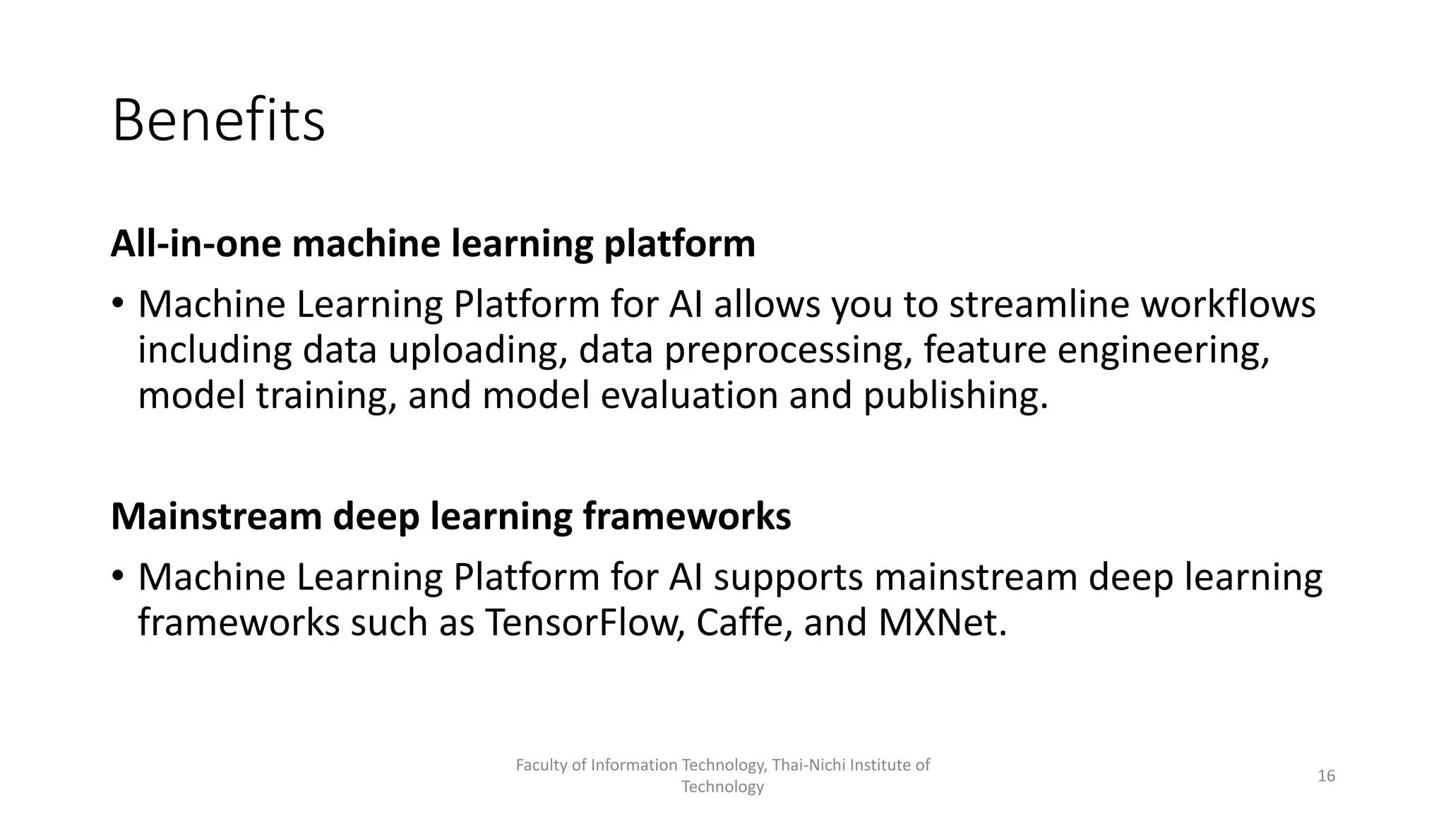 Benefits
All-in-one machine learning platform
• Machine Learning Platform for AI allows you to streamline workflows
including data uploading, data preprocessing, feature engineering,
model training, and model evaluation and publishing.
Mainstream deep learning frameworks
• Machine Learning Platform for AI supports mainstream deep learning
frameworks such as TensorFlow, Caffe, and MXNet.
Faculty of Information Technology, Thai-Nichi Institute of
Technology
16
 