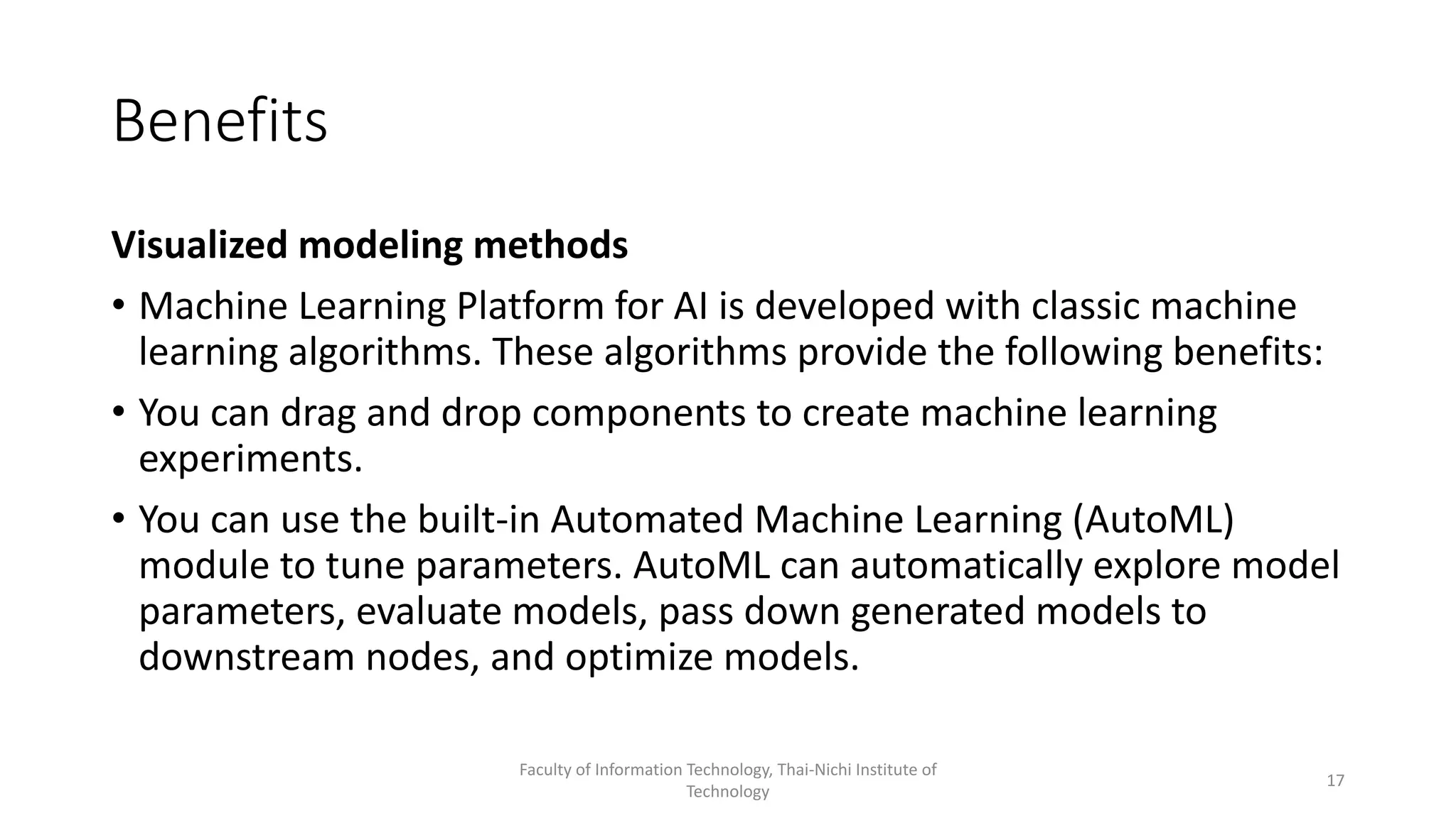 Benefits
Visualized modeling methods
• Machine Learning Platform for AI is developed with classic machine
learning algorithms. These algorithms provide the following benefits:
• You can drag and drop components to create machine learning
experiments.
• You can use the built-in Automated Machine Learning (AutoML)
module to tune parameters. AutoML can automatically explore model
parameters, evaluate models, pass down generated models to
downstream nodes, and optimize models.
Faculty of Information Technology, Thai-Nichi Institute of
Technology
17
 