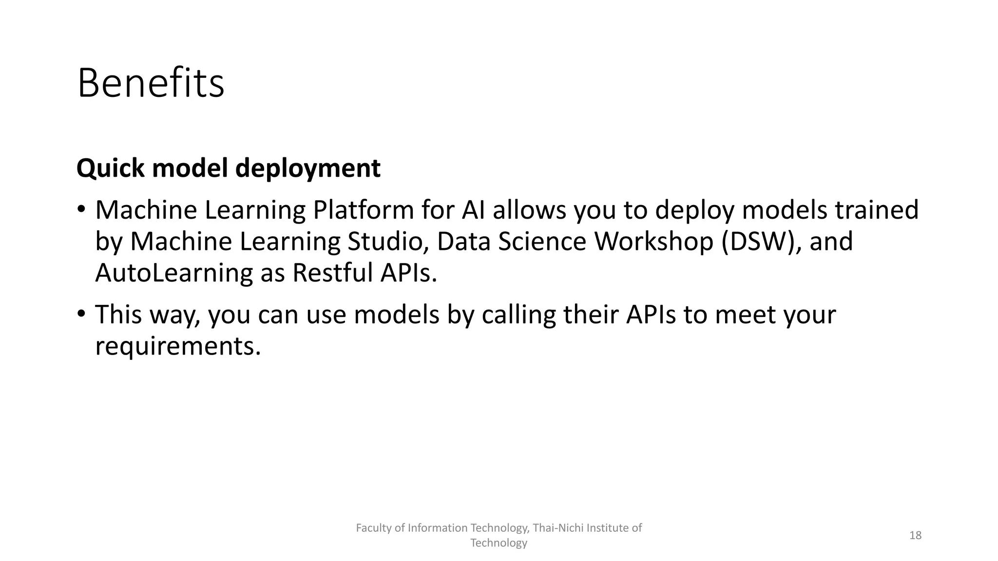 Benefits
Quick model deployment
• Machine Learning Platform for AI allows you to deploy models trained
by Machine Learning Studio, Data Science Workshop (DSW), and
AutoLearning as Restful APIs.
• This way, you can use models by calling their APIs to meet your
requirements.
Faculty of Information Technology, Thai-Nichi Institute of
Technology
18
 