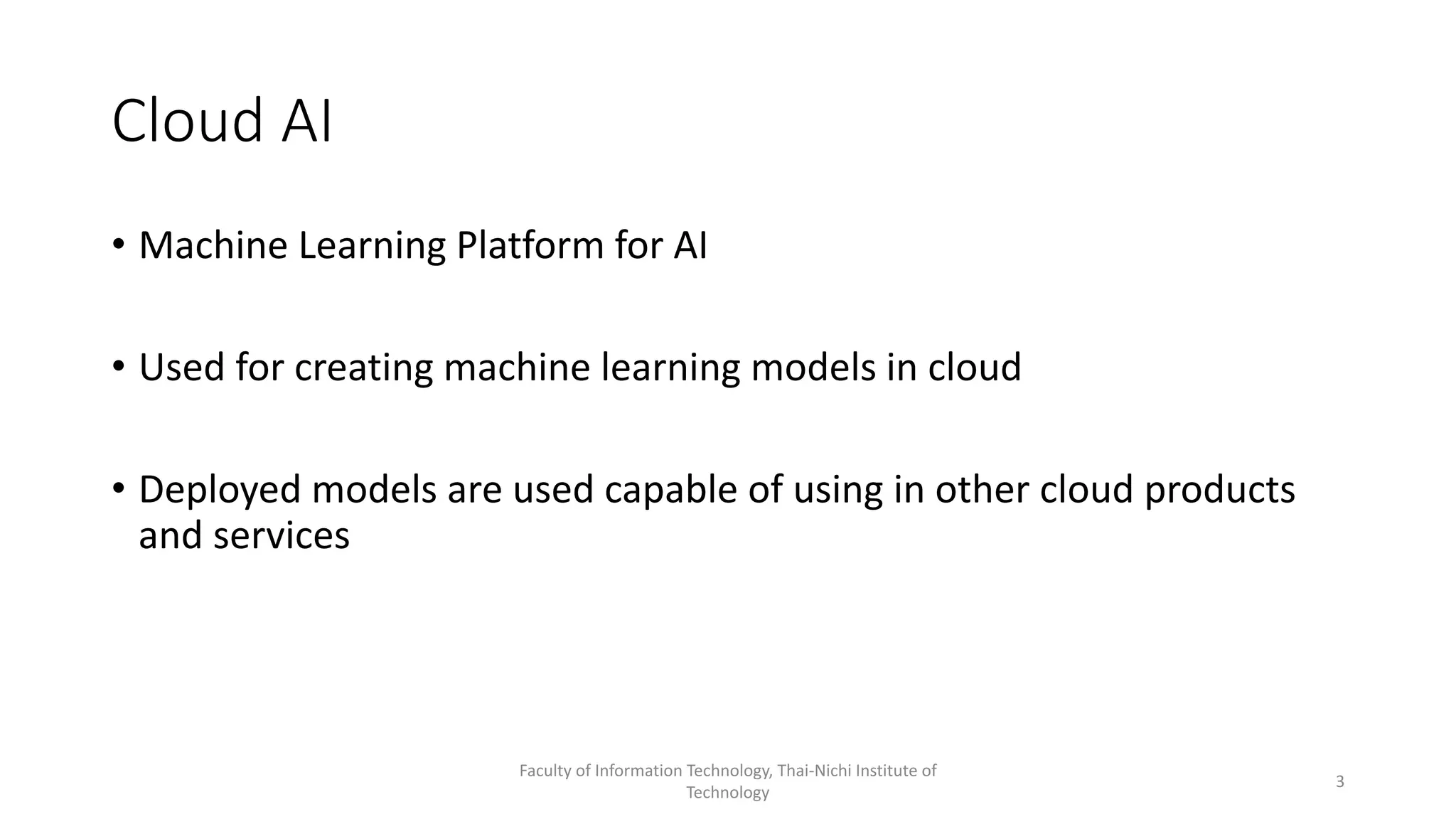 Cloud AI
• Machine Learning Platform for AI
• Used for creating machine learning models in cloud
• Deployed models are used capable of using in other cloud products
and services
Faculty of Information Technology, Thai-Nichi Institute of
Technology
3
 