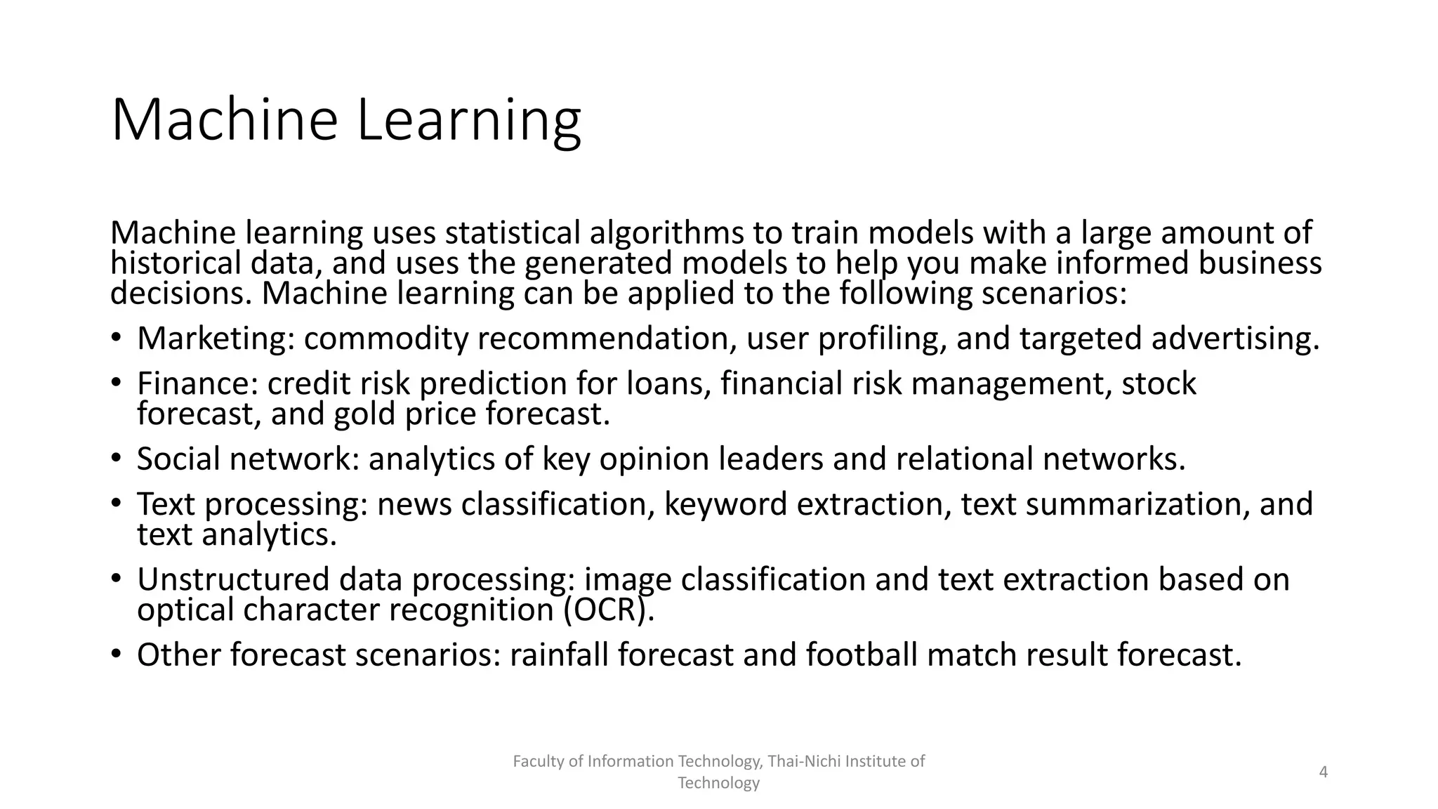 Machine Learning
Machine learning uses statistical algorithms to train models with a large amount of
historical data, and uses the generated models to help you make informed business
decisions. Machine learning can be applied to the following scenarios:
• Marketing: commodity recommendation, user profiling, and targeted advertising.
• Finance: credit risk prediction for loans, financial risk management, stock
forecast, and gold price forecast.
• Social network: analytics of key opinion leaders and relational networks.
• Text processing: news classification, keyword extraction, text summarization, and
text analytics.
• Unstructured data processing: image classification and text extraction based on
optical character recognition (OCR).
• Other forecast scenarios: rainfall forecast and football match result forecast.
Faculty of Information Technology, Thai-Nichi Institute of
Technology
4
 