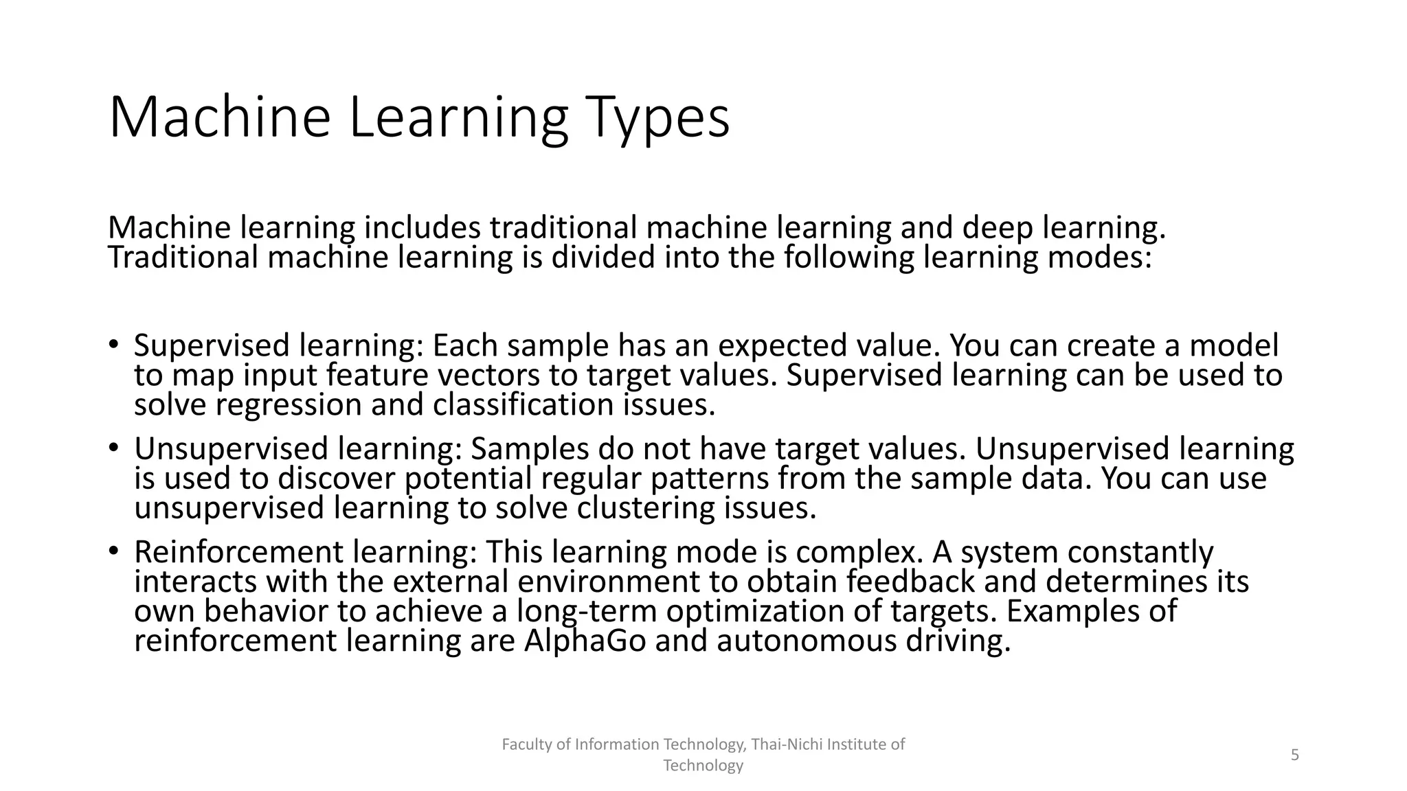 Machine Learning Types
Machine learning includes traditional machine learning and deep learning.
Traditional machine learning is divided into the following learning modes:
• Supervised learning: Each sample has an expected value. You can create a model
to map input feature vectors to target values. Supervised learning can be used to
solve regression and classification issues.
• Unsupervised learning: Samples do not have target values. Unsupervised learning
is used to discover potential regular patterns from the sample data. You can use
unsupervised learning to solve clustering issues.
• Reinforcement learning: This learning mode is complex. A system constantly
interacts with the external environment to obtain feedback and determines its
own behavior to achieve a long-term optimization of targets. Examples of
reinforcement learning are AlphaGo and autonomous driving.
Faculty of Information Technology, Thai-Nichi Institute of
Technology
5
 