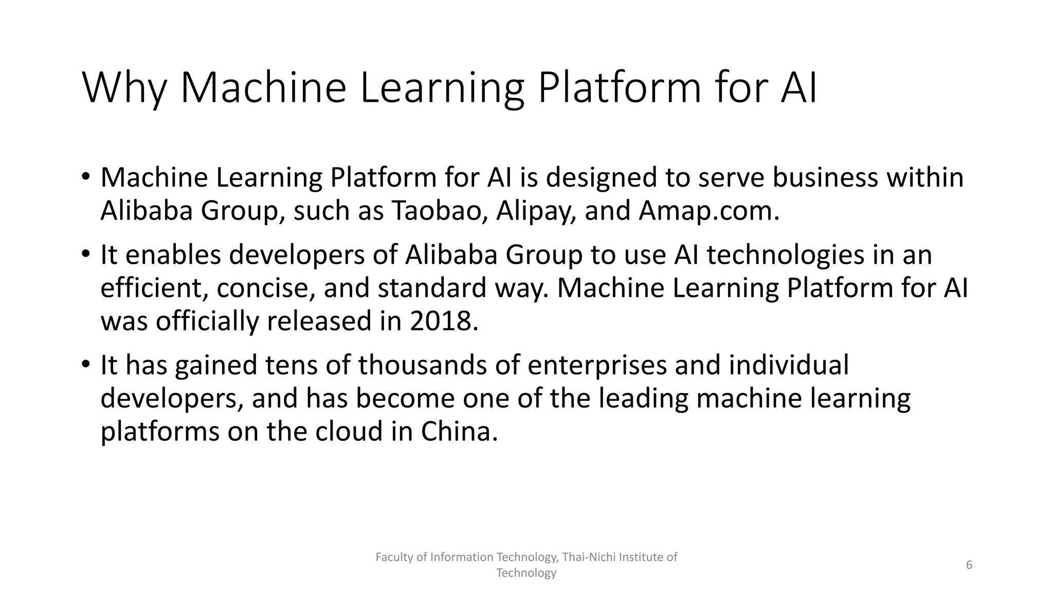 Why Machine Learning Platform for AI
• Machine Learning Platform for AI is designed to serve business within
Alibaba Group, such as Taobao, Alipay, and Amap.com.
• It enables developers of Alibaba Group to use AI technologies in an
efficient, concise, and standard way. Machine Learning Platform for AI
was officially released in 2018.
• It has gained tens of thousands of enterprises and individual
developers, and has become one of the leading machine learning
platforms on the cloud in China.
Faculty of Information Technology, Thai-Nichi Institute of
Technology
6
 
