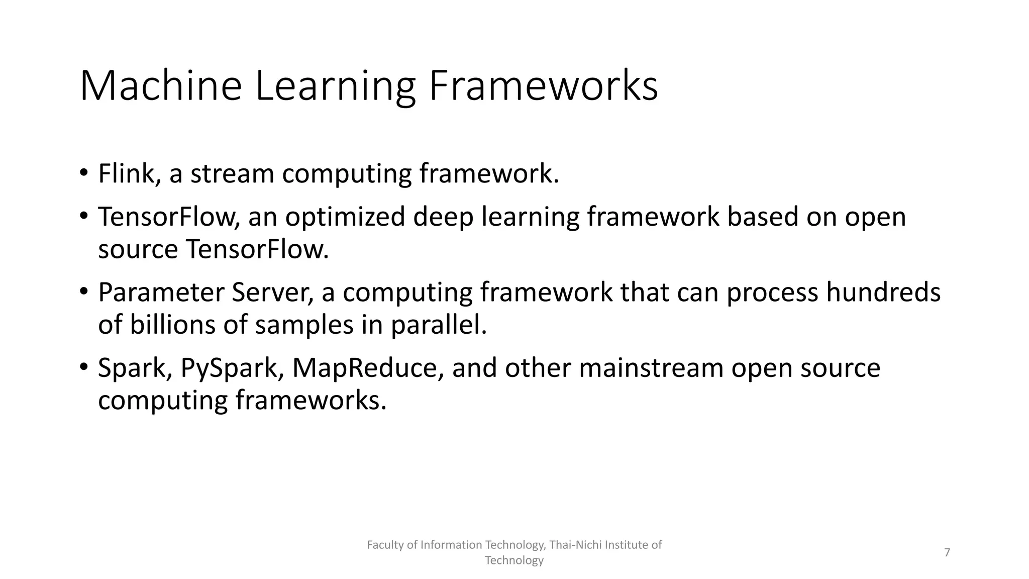 Machine Learning Frameworks
• Flink, a stream computing framework.
• TensorFlow, an optimized deep learning framework based on open
source TensorFlow.
• Parameter Server, a computing framework that can process hundreds
of billions of samples in parallel.
• Spark, PySpark, MapReduce, and other mainstream open source
computing frameworks.
Faculty of Information Technology, Thai-Nichi Institute of
Technology
7
 