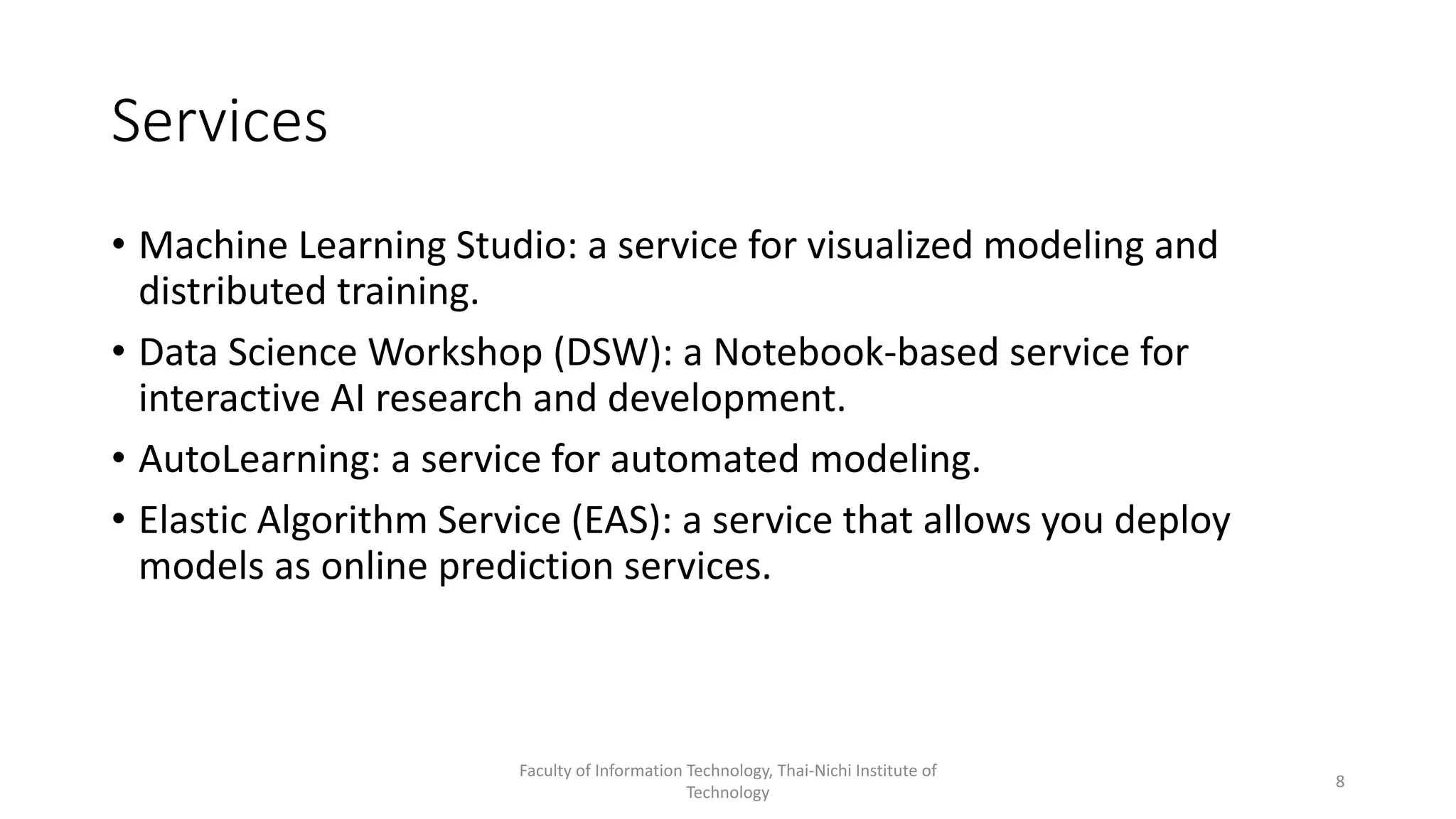 Services
• Machine Learning Studio: a service for visualized modeling and
distributed training.
• Data Science Workshop (DSW): a Notebook-based service for
interactive AI research and development.
• AutoLearning: a service for automated modeling.
• Elastic Algorithm Service (EAS): a service that allows you deploy
models as online prediction services.
Faculty of Information Technology, Thai-Nichi Institute of
Technology
8
 