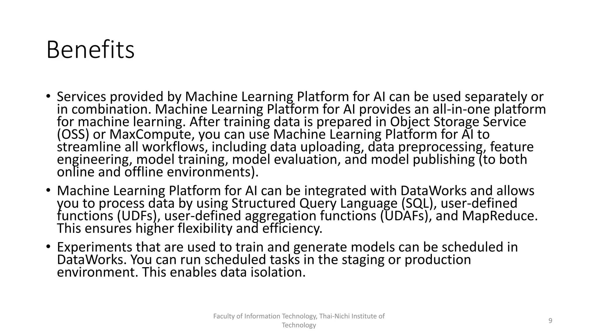 Benefits
• Services provided by Machine Learning Platform for AI can be used separately or
in combination. Machine Learning Platform for AI provides an all-in-one platform
for machine learning. After training data is prepared in Object Storage Service
(OSS) or MaxCompute, you can use Machine Learning Platform for AI to
streamline all workflows, including data uploading, data preprocessing, feature
engineering, model training, model evaluation, and model publishing (to both
online and offline environments).
• Machine Learning Platform for AI can be integrated with DataWorks and allows
you to process data by using Structured Query Language (SQL), user-defined
functions (UDFs), user-defined aggregation functions (UDAFs), and MapReduce.
This ensures higher flexibility and efficiency.
• Experiments that are used to train and generate models can be scheduled in
DataWorks. You can run scheduled tasks in the staging or production
environment. This enables data isolation.
Faculty of Information Technology, Thai-Nichi Institute of
Technology
9
 