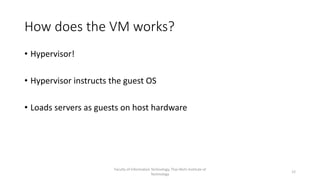 How does the VM works?
• Hypervisor!
• Hypervisor instructs the guest OS
• Loads servers as guests on host hardware
Faculty of Information Technology, Thai-Nichi Institute of
Technology
12
 