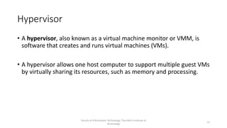 Hypervisor
• A hypervisor, also known as a virtual machine monitor or VMM, is
software that creates and runs virtual machines (VMs).
• A hypervisor allows one host computer to support multiple guest VMs
by virtually sharing its resources, such as memory and processing.
Faculty of Information Technology, Thai-Nichi Institute of
Technology
13
 