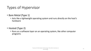 Types of Hypervisor
• Bare Metal (Type 1)
• Acts like a lightweight operating system and runs directly on the host’s
hardware
• Hosted (Type 2)
• Runs as a software layer on an operating system, like other computer
programs
Faculty of Information Technology, Thai-Nichi Institute of
Technology
15
 