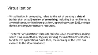Virtualization
Faculty of Information Technology, Thai-Nichi Institute of
Technology
2
• Virtualization, in computing, refers to the act of creating a virtual
(rather than actual) version of something, including but not limited to
a virtual computer hardware platform, operating system (OS), storage
device, or computer network resources.
• The term "virtualization" traces its roots to 1960s mainframes, during
which it was a method of logically dividing the mainframes' resources
for different applications. Since then, the meaning of the term has
evolved to the aforementioned.
 