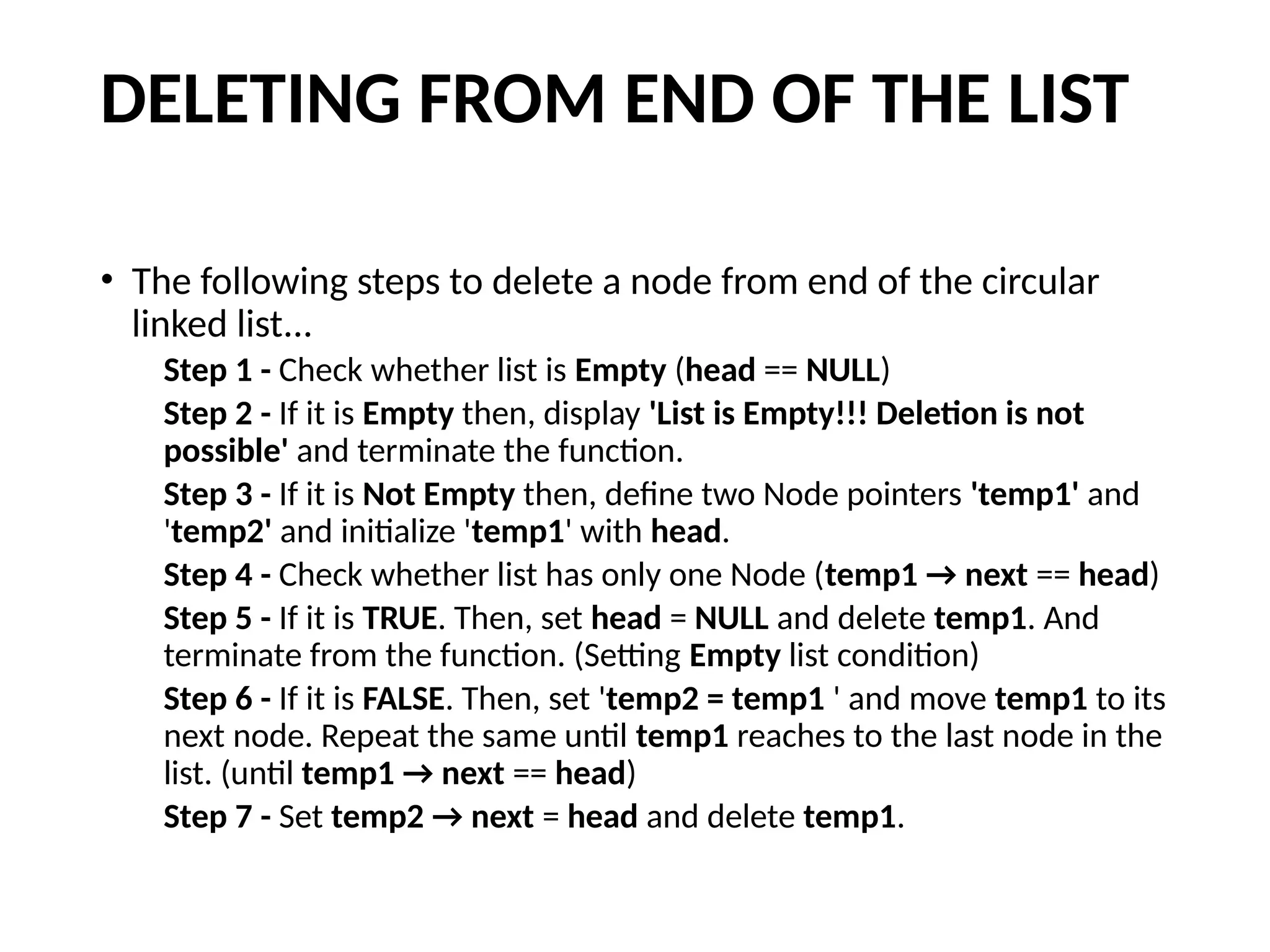 DELETING FROM END OF THE LIST
• The following steps to delete a node from end of the circular
linked list...
Step 1 - Check whether list is Empty (head == NULL)
Step 2 - If it is Empty then, display 'List is Empty!!! Deletion is not
possible' and terminate the function.
Step 3 - If it is Not Empty then, define two Node pointers 'temp1' and
'temp2' and initialize 'temp1' with head.
Step 4 - Check whether list has only one Node (temp1 → next == head)
Step 5 - If it is TRUE. Then, set head = NULL and delete temp1. And
terminate from the function. (Setting Empty list condition)
Step 6 - If it is FALSE. Then, set 'temp2 = temp1 ' and move temp1 to its
next node. Repeat the same until temp1 reaches to the last node in the
list. (until temp1 → next == head)
Step 7 - Set temp2 → next = head and delete temp1.
 