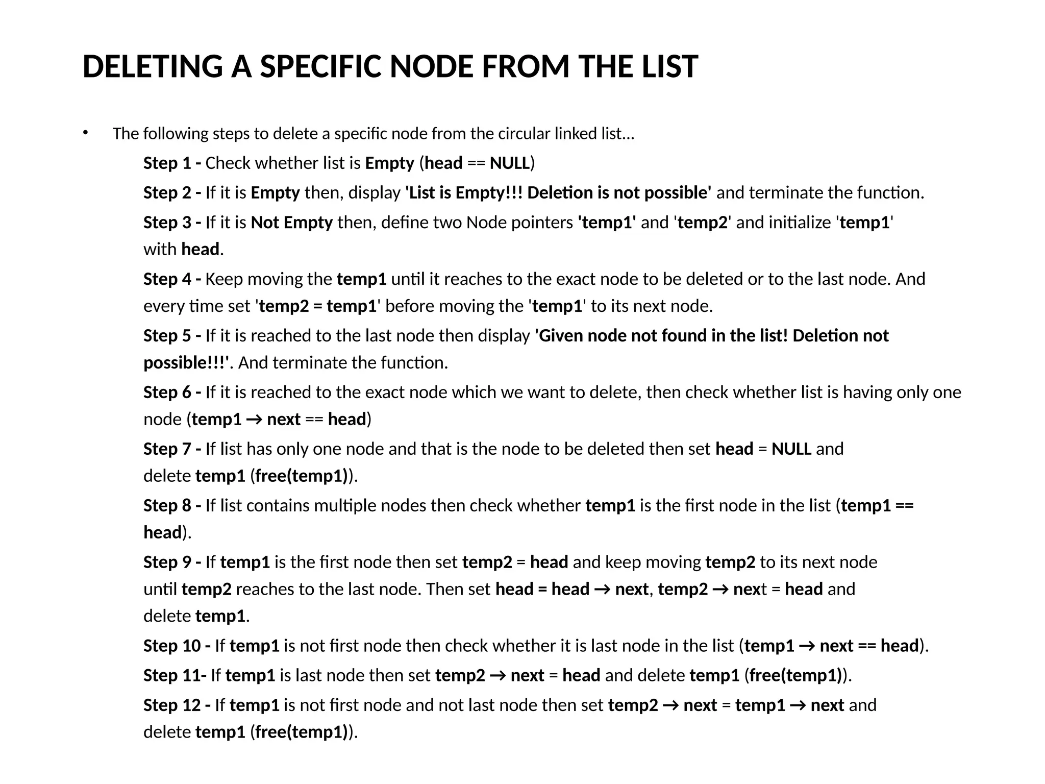 DELETING A SPECIFIC NODE FROM THE LIST
• The following steps to delete a specific node from the circular linked list...
Step 1 - Check whether list is Empty (head == NULL)
Step 2 - If it is Empty then, display 'List is Empty!!! Deletion is not possible' and terminate the function.
Step 3 - If it is Not Empty then, define two Node pointers 'temp1' and 'temp2' and initialize 'temp1'
with head.
Step 4 - Keep moving the temp1 until it reaches to the exact node to be deleted or to the last node. And
every time set 'temp2 = temp1' before moving the 'temp1' to its next node.
Step 5 - If it is reached to the last node then display 'Given node not found in the list! Deletion not
possible!!!'. And terminate the function.
Step 6 - If it is reached to the exact node which we want to delete, then check whether list is having only one
node (temp1 → next == head)
Step 7 - If list has only one node and that is the node to be deleted then set head = NULL and
delete temp1 (free(temp1)).
Step 8 - If list contains multiple nodes then check whether temp1 is the first node in the list (temp1 ==
head).
Step 9 - If temp1 is the first node then set temp2 = head and keep moving temp2 to its next node
until temp2 reaches to the last node. Then set head = head → next, temp2 → next = head and
delete temp1.
Step 10 - If temp1 is not first node then check whether it is last node in the list (temp1 → next == head).
Step 11- If temp1 is last node then set temp2 → next = head and delete temp1 (free(temp1)).
Step 12 - If temp1 is not first node and not last node then set temp2 → next = temp1 → next and
delete temp1 (free(temp1)).
 