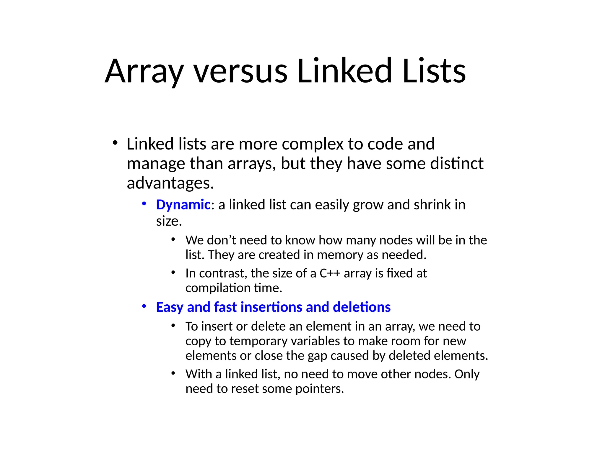 Array versus Linked Lists
• Linked lists are more complex to code and
manage than arrays, but they have some distinct
advantages.
• Dynamic: a linked list can easily grow and shrink in
size.
• We don’t need to know how many nodes will be in the
list. They are created in memory as needed.
• In contrast, the size of a C++ array is fixed at
compilation time.
• Easy and fast insertions and deletions
• To insert or delete an element in an array, we need to
copy to temporary variables to make room for new
elements or close the gap caused by deleted elements.
• With a linked list, no need to move other nodes. Only
need to reset some pointers.
 