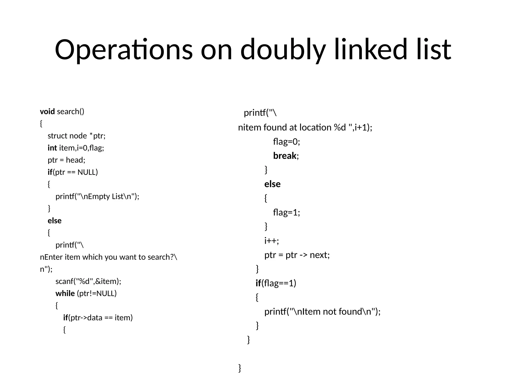 Operations on doubly linked list
void search()
{
struct node *ptr;
int item,i=0,flag;
ptr = head;
if(ptr == NULL)
{
printf("nEmpty Listn");
}
else
{
printf("
nEnter item which you want to search?
n");
scanf("%d",&item);
while (ptr!=NULL)
{
if(ptr->data == item)
{
printf("
nitem found at location %d ",i+1);
flag=0;
break;
}
else
{
flag=1;
}
i++;
ptr = ptr -> next;
}
if(flag==1)
{
printf("nItem not foundn");
}
}
}
 