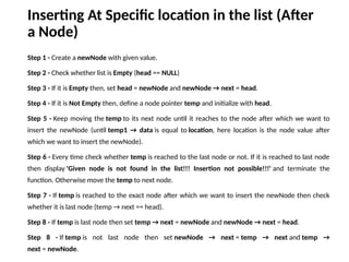 Inserting At Specific location in the list (After
a Node)
Step 1 - Create a newNode with given value.
Step 2 - Check whether list is Empty (head == NULL)
Step 3 - If it is Empty then, set head = newNode and newNode → next = head.
Step 4 - If it is Not Empty then, define a node pointer temp and initialize with head.
Step 5 - Keep moving the temp to its next node until it reaches to the node after which we want to
insert the newNode (until temp1 → data is equal to location, here location is the node value after
which we want to insert the newNode).
Step 6 - Every time check whether temp is reached to the last node or not. If it is reached to last node
then display 'Given node is not found in the list!!! Insertion not possible!!!' and terminate the
function. Otherwise move the temp to next node.
Step 7 - If temp is reached to the exact node after which we want to insert the newNode then check
whether it is last node (temp → next == head).
Step 8 - If temp is last node then set temp → next = newNode and newNode → next = head.
Step 8 - If temp is not last node then set newNode → next = temp → next and temp →
next = newNode.
 
