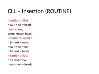 CLL – Insertion (ROUTINE)
Insertion at first
new->next = head
head =new;
temp->next= head;
Insertion at middle
n1->next = new;
new->next = n2;
n2->next = head;
Insertion at last
n2->next=new;
new->next = head;
 